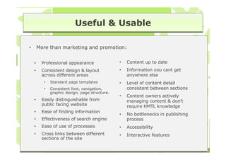 Useful & Usable

•       More than marketing and promotion:


    •    Professional appearance                •   Content up to date
    •    Consistent design & layout             •   Information you cant get
         across different areas                     anywhere else
          •   Standard page templates           •   Level of content detail
          •   Consistent font, navigation,          consistent between sections
              graphic design, page structure.
                                                •   Content owners actively
    •    Easily distinguishable from                managing content & don’t
         public facing website                      require HMTL knowledge
    •    Ease of finding information
                                                •   No bottlenecks in publishing
    •    Effectiveness of search engine             process
    •    Ease of use of processes               •   Accessibility
    •    Cross links between different          •   Interactive features
         sections of the site
 