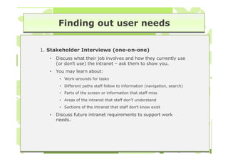 Finding out user needs

1. Stakeholder Interviews (one-on-one)
   •   Discuss what their job involves and how they currently use
       (or don’t use) the intranet – ask them to show you.
   •   You may learn about:
        • Work-arounds for tasks
        • Different paths staff follow to information (navigation, search)
        • Parts of the screen or information that staff miss
        • Areas of the intranet that staff don’t understand
        • Sections of the intranet that staff don’t know exist

   •   Discuss future intranet requirements to support work
       needs.
 