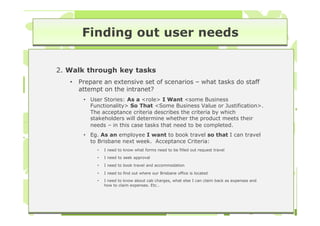 Finding out user needs

2. Walk through key tasks
   •   Prepare an extensive set of scenarios – what tasks do staff
       attempt on the intranet?
        • User Stories: As a <role> I Want <some Business
          Functionality> So That <Some Business Value or Justification>.
          The acceptance criteria describes the criteria by which
          stakeholders will determine whether the product meets their
          needs – in this case tasks that need to be completed.
        • Eg. As an employee I want to book travel so that I can travel
          to Brisbane next week. Acceptance Criteria:
             •   I need to know what forms need to be filled out request travel
             •   I need to seek approval
             •   I need to book travel and accommodation

             •   I need to find out where our Brisbane office is located
             •   I need to know about cab charges, what else I can claim back as expenses and
                 how to claim expenses. Etc…
 