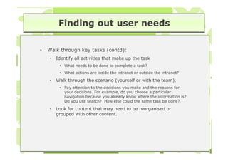 Finding out user needs

•   Walk through key tasks (contd):
    •   Identify all activities that make up the task
         • What needs to be done to complete a task?
         • What actions are inside the intranet or outside the intranet?

    •   Walk through the scenario (yourself or with the team).
         • Pay attention to the decisions you make and the reasons for
           your decisions. For example, do you choose a particular
           navigation because you already know where the information is?
           Do you use search? How else could the same task be done?

    •   Look for content that may need to be reorganised or
        grouped with other content.
 