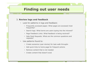 Finding out user needs

3. Review logs and feedback
   •   Look for patterns in logs and feedback:
        • Frequently accessed pages: What pages are accessed most
          frequently?
        • Search logs: What terms are users typing into the intranet?
        • Page Feedback Links: What feedback is being received?
        • Help Desk Requests: What are the common questions and
          requests?

   •   Use patterns found to:
        • Create scenarios (user stories) for task walk throughs
        • Add quick links to home page for frequent actions
        • Remove content that is not needed
        • Create content that doesn’t exist
 
