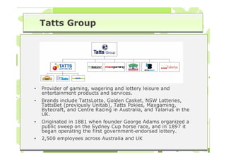 Tatts Group




•   Provider of gaming, wagering and lottery leisure and
    entertainment products and services.
•   Brands include TattsLotto, Golden Casket, NSW Lotteries,
    TattsBet (previously Unitab), Tatts Pokies, Maxgaming,
    Bytecraft, and Centre Racing in Australia, and Talarius in the
    UK.
•   Originated in 1881 when founder George Adams organized a
    public sweep on the Sydney Cup horse race, and in 1897 it
    began operating the first government-endorsed lottery.
•   2,500 employees across Australia and UK
 