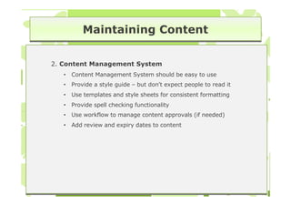Maintaining Content

2. Content Management System
   •   Content Management System should be easy to use
   •   Provide a style guide – but don’t expect people to read it
   •   Use templates and style sheets for consistent formatting
   •   Provide spell checking functionality
   •   Use workflow to manage content approvals (if needed)
   •   Add review and expiry dates to content
 