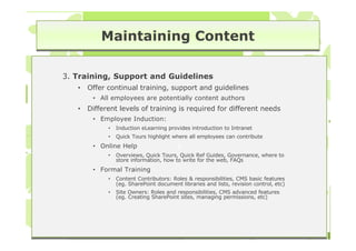 Maintaining Content

3. Training, Support and Guidelines
   •   Offer continual training, support and guidelines
        • All employees are potentially content authors
   •   Different levels of training is required for different needs
        • Employee Induction:
             •   Induction eLearning provides introduction to Intranet
             •   Quick Tours highlight where all employees can contribute
        • Online Help                    3
                                         3
             •   Overviews, Quick Tours, Quick Ref Guides, Governance, where to
                 store information, how to write for the web, FAQs
        • Formal Training
             •   Content Contributors: Roles & responsibilities, CMS basic features
                 (eg. SharePoint document libraries and lists, revision control, etc)
             •   Site Owners: Roles and responsibilities, CMS advanced features
                 (eg. Creating SharePoint sites, managing permissions, etc)
 