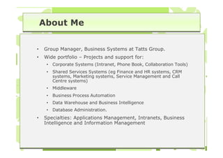About Me

•   Group Manager, Business Systems at Tatts Group.
•   Wide portfolio – Projects and support for:
     •   Corporate Systems (Intranet, Phone Book, Collaboration Tools)
     •   Shared Services Systems (eg Finance and HR systems, CRM
         systems, Marketing systems, Service Management and Call
         Centre systems)
     •   Middleware
     •   Business Process Automation
     •   Data Warehouse and Business Intelligence
     •   Database Administration.
•   Specialties: Applications Management, Intranets, Business
    Intelligence and Information Management
 