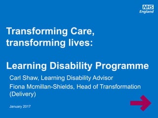 www.england.nhs.uk
Carl Shaw, Learning Disability Advisor
Fiona Mcmillan-Shields, Head of Transformation
(Delivery)
Transforming Care,
transforming lives:
Learning Disability Programme
January 2017
 