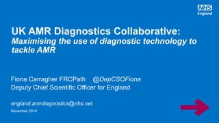 Fiona Carragher FRCPath @DepCSOFiona
Deputy Chief Scientific Officer for England
england.amrdiagnostics@nhs.net
UK AMR Diagnostics Collaborative:
Maximising the use of diagnostic technology to
tackle AMR
November 2018
 