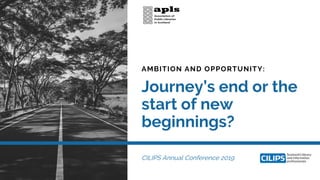 AMBITION AND OPPORTUNITY:
Journey’s end or the
start of new
beginnings?
CILIPS Annual Conference 2019
 