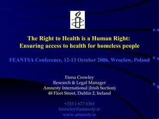 The Right to Health is a Human Right:
   Ensuring access to health for homeless people

FEANTSA Conference, 12-13 October 2006, Wroclaw, Poland


                       Fiona Crowley
                 Research & Legal Manager
             Amnesty International (Irish Section)
              48 Fleet Street, Dublin 2, Ireland

                       +353 1 677 6361
                    fcrowley@amnesty.ie
                      www.amnesty.ie
 