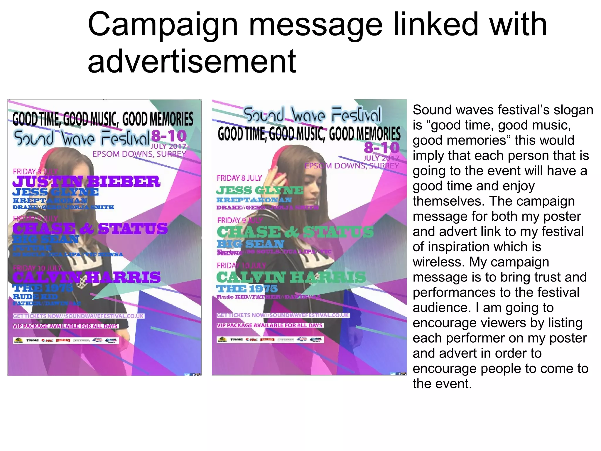 Campaign message linked with
advertisement
Sound waves festival’s slogan
is “good time, good music,
good memories” this would
imply that each person that is
going to the event will have a
good time and enjoy
themselves. The campaign
message for both my poster
and advert link to my festival
of inspiration which is
wireless. My campaign
message is to bring trust and
performances to the festival
audience. I am going to
encourage viewers by listing
each performer on my poster
and advert in order to
encourage people to come to
the event.
 