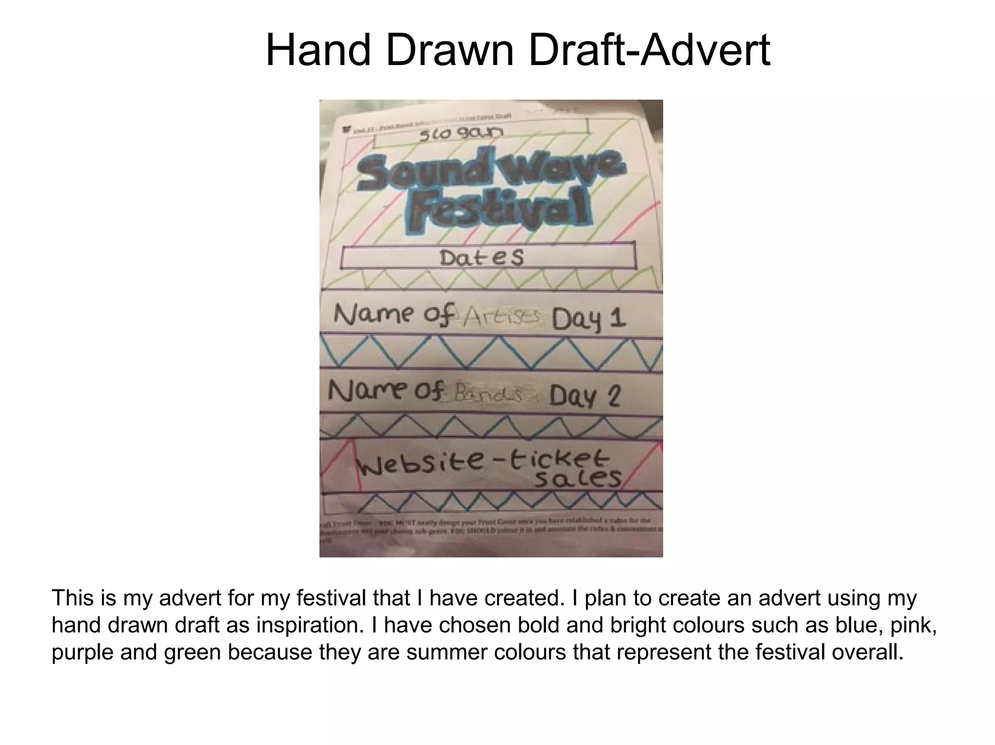 Hand Drawn Draft-Advert
This is my advert for my festival that I have created. I plan to create an advert using my
hand drawn draft as inspiration. I have chosen bold and bright colours such as blue, pink,
purple and green because they are summer colours that represent the festival overall.
 