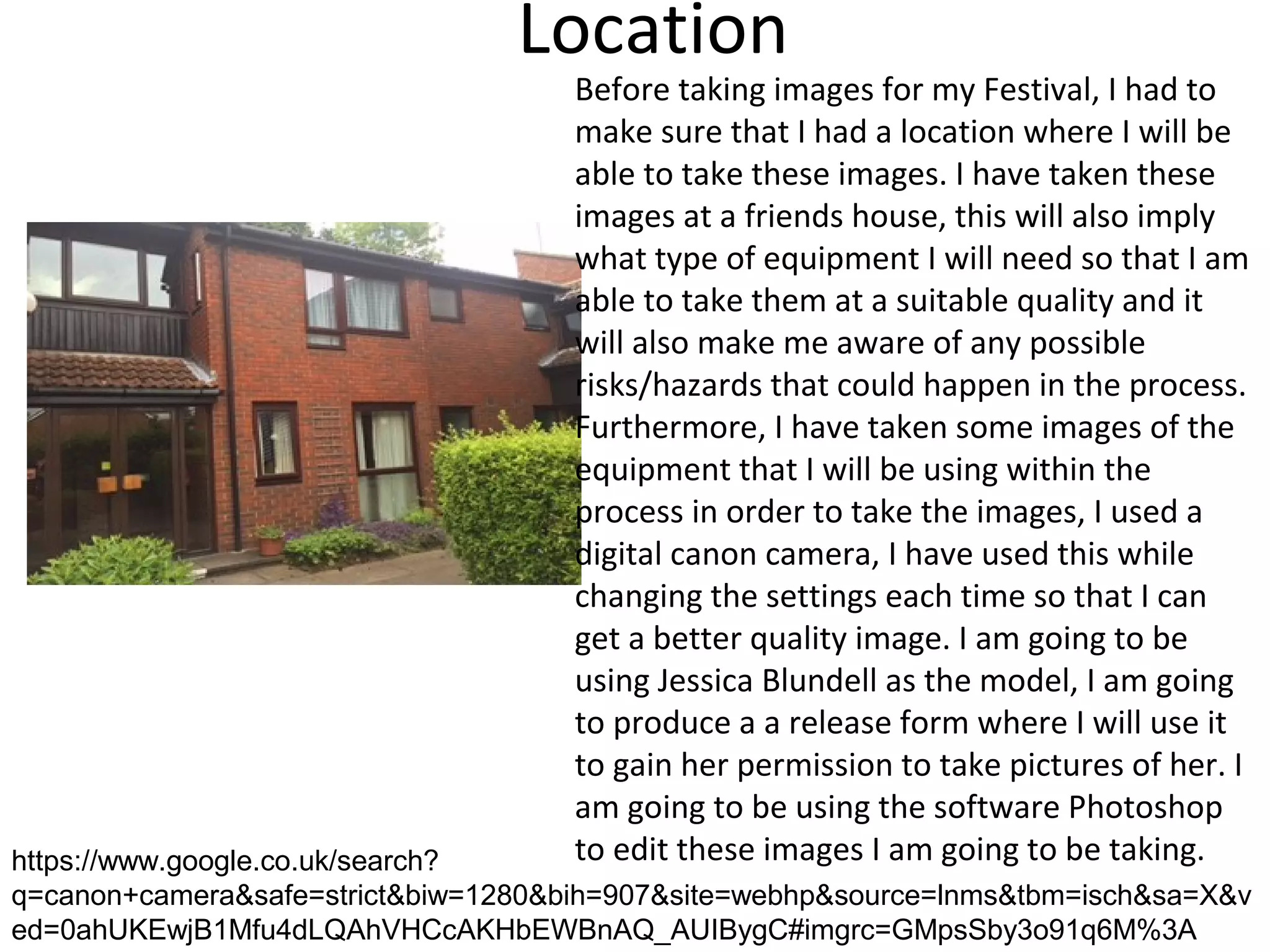 Location
Before taking images for my Festival, I had to
make sure that I had a location where I will be
able to take these images. I have taken these
images at a friends house, this will also imply
what type of equipment I will need so that I am
able to take them at a suitable quality and it
will also make me aware of any possible
risks/hazards that could happen in the process.
Furthermore, I have taken some images of the
equipment that I will be using within the
process in order to take the images, I used a
digital canon camera, I have used this while
changing the settings each time so that I can
get a better quality image. I am going to be
using Jessica Blundell as the model, I am going
to produce a a release form where I will use it
to gain her permission to take pictures of her. I
am going to be using the software Photoshop
to edit these images I am going to be taking.https://www.google.co.uk/search?
q=canon+camera&safe=strict&biw=1280&bih=907&site=webhp&source=lnms&tbm=isch&sa=X&v
ed=0ahUKEwjB1Mfu4dLQAhVHCcAKHbEWBnAQ_AUIBygC#imgrc=GMpsSby3o91q6M%3A
 