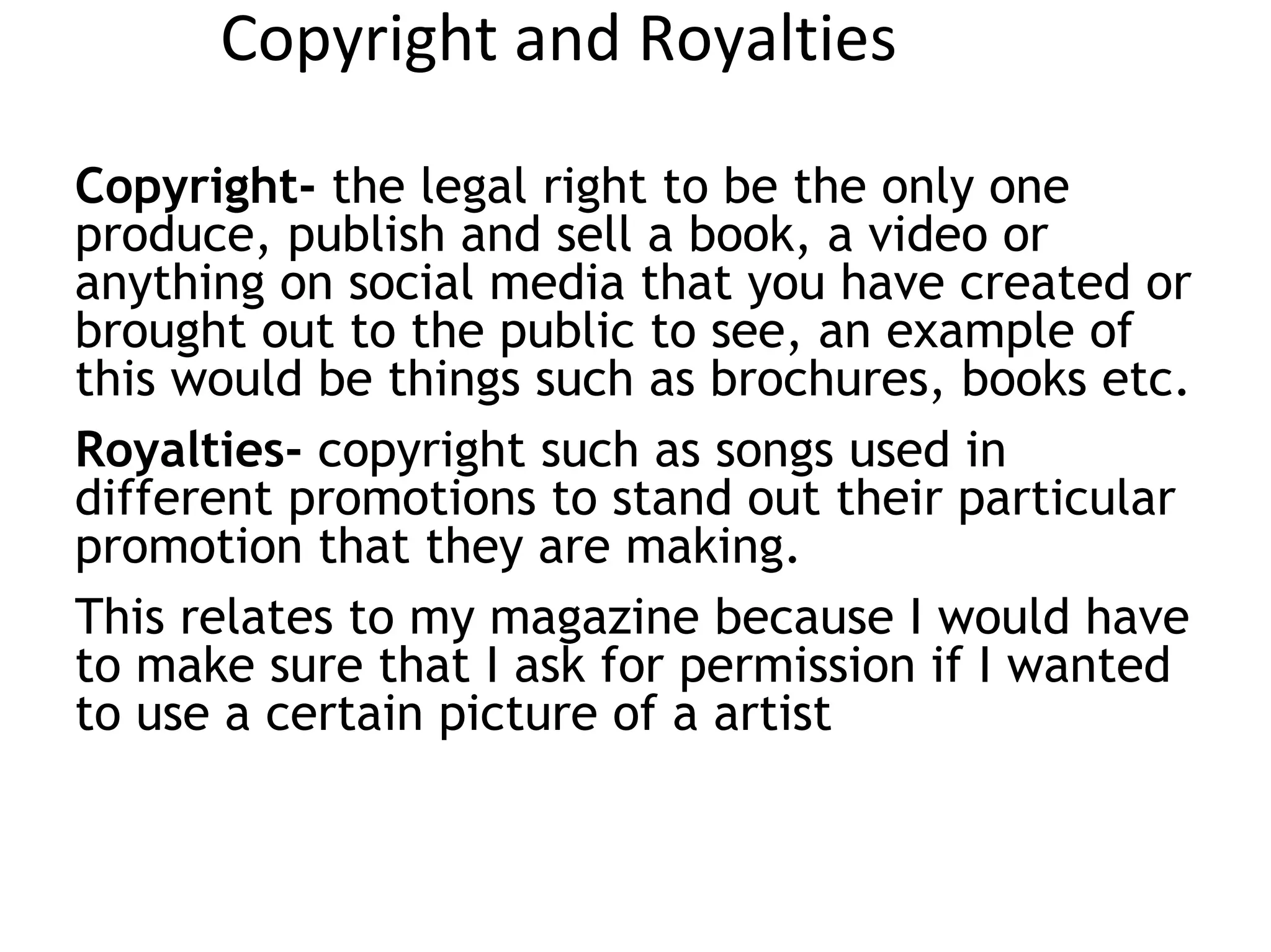 Copyright and Royalties
Copyright- the legal right to be the only one
produce, publish and sell a book, a video or
anything on social media that you have created or
brought out to the public to see, an example of
this would be things such as brochures, books etc.
Royalties- copyright such as songs used in
different promotions to stand out their particular
promotion that they are making.
This relates to my magazine because I would have
to make sure that I ask for permission if I wanted
to use a certain picture of a artist
 