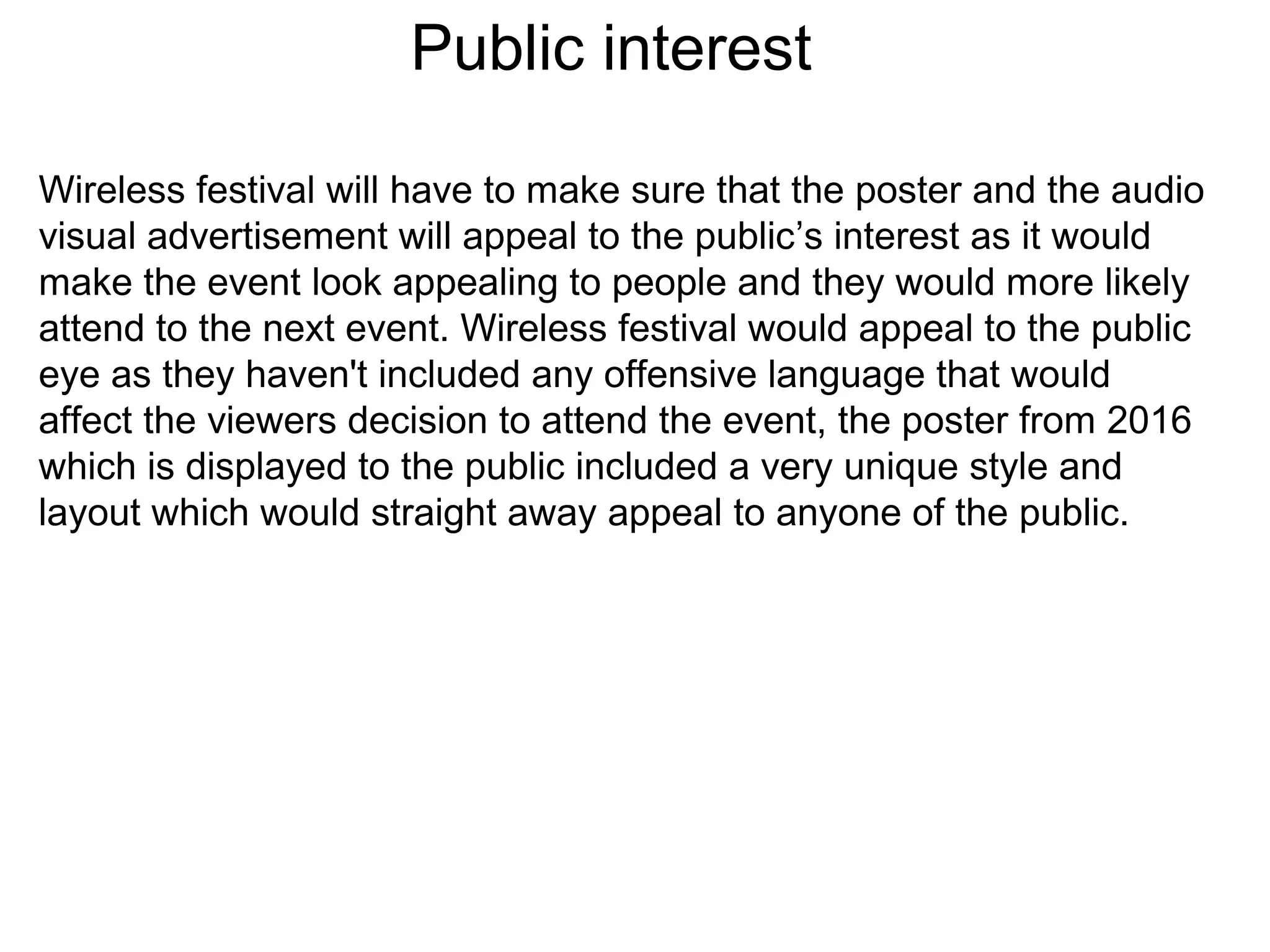 Public interest
Wireless festival will have to make sure that the poster and the audio
visual advertisement will appeal to the public’s interest as it would
make the event look appealing to people and they would more likely
attend to the next event. Wireless festival would appeal to the public
eye as they haven't included any offensive language that would
affect the viewers decision to attend the event, the poster from 2016
which is displayed to the public included a very unique style and
layout which would straight away appeal to anyone of the public.
 