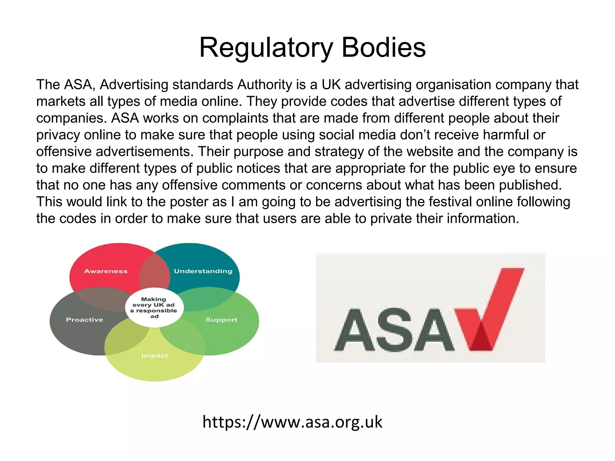 Regulatory Bodies
The ASA, Advertising standards Authority is a UK advertising organisation company that
markets all types of media online. They provide codes that advertise different types of
companies. ASA works on complaints that are made from different people about their
privacy online to make sure that people using social media don’t receive harmful or
offensive advertisements. Their purpose and strategy of the website and the company is
to make different types of public notices that are appropriate for the public eye to ensure
that no one has any offensive comments or concerns about what has been published.
This would link to the poster as I am going to be advertising the festival online following
the codes in order to make sure that users are able to private their information.
https://www.asa.org.uk
 