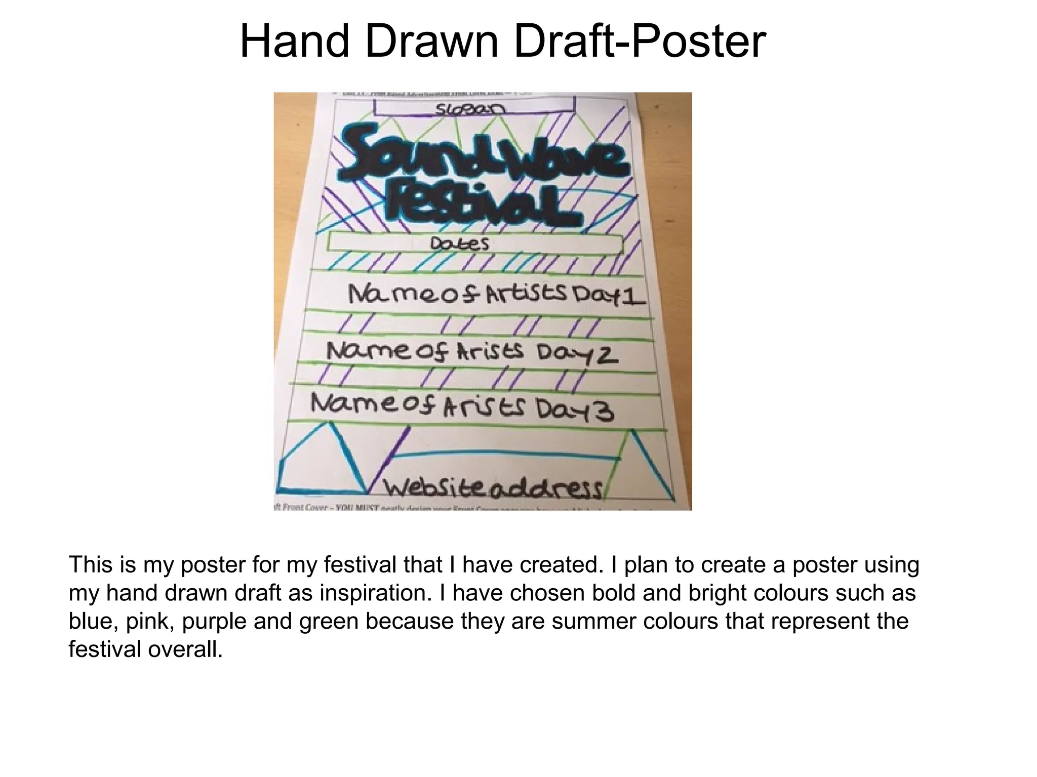 Hand Drawn Draft-Poster
This is my poster for my festival that I have created. I plan to create a poster using
my hand drawn draft as inspiration. I have chosen bold and bright colours such as
blue, pink, purple and green because they are summer colours that represent the
festival overall.
 