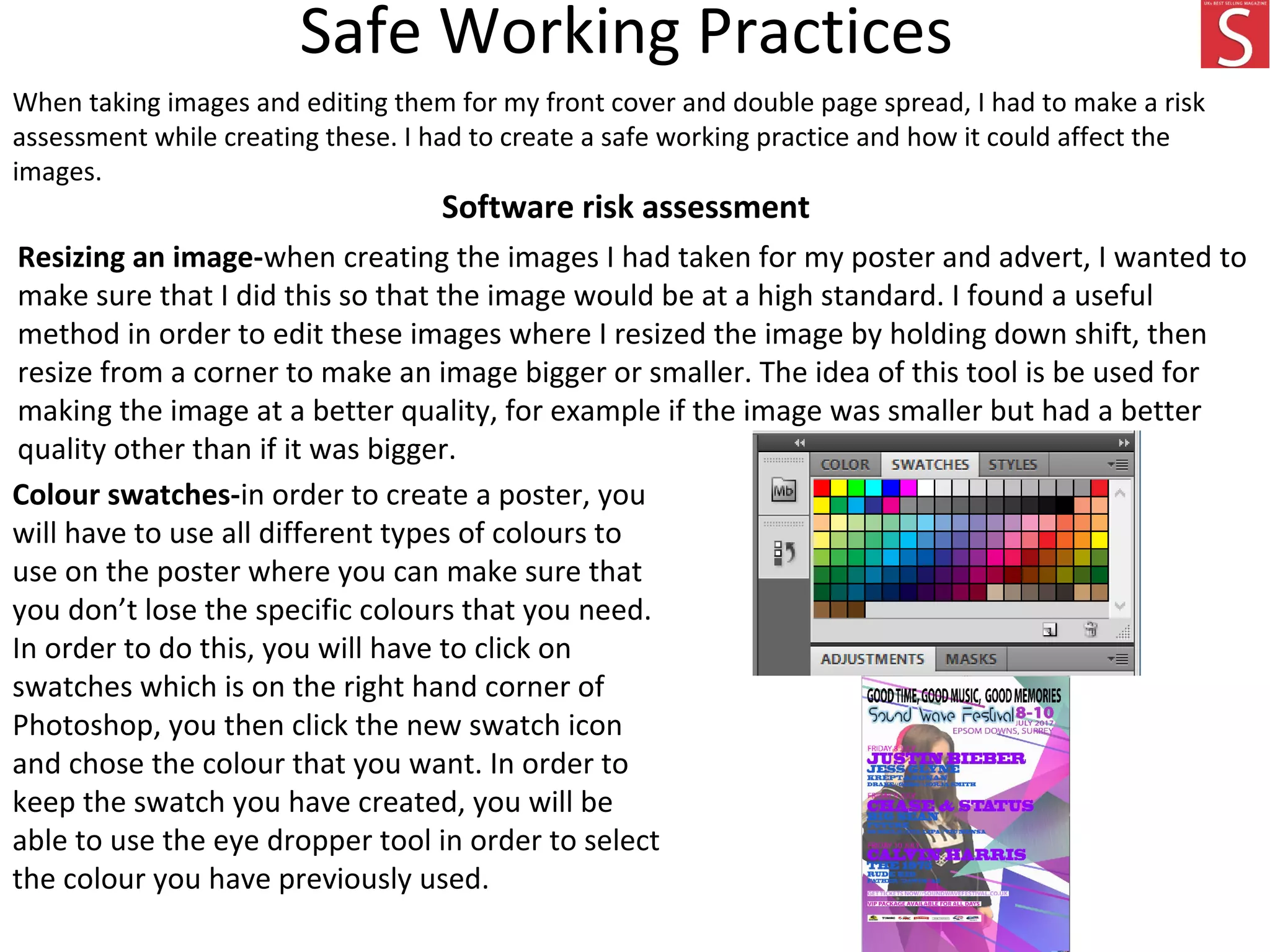 Safe Working Practices
When taking images and editing them for my front cover and double page spread, I had to make a risk
assessment while creating these. I had to create a safe working practice and how it could affect the
images.
Software risk assessment
Resizing an image-when creating the images I had taken for my poster and advert, I wanted to
make sure that I did this so that the image would be at a high standard. I found a useful
method in order to edit these images where I resized the image by holding down shift, then
resize from a corner to make an image bigger or smaller. The idea of this tool is be used for
making the image at a better quality, for example if the image was smaller but had a better
quality other than if it was bigger.
Colour swatches-in order to create a poster, you
will have to use all different types of colours to
use on the poster where you can make sure that
you don’t lose the specific colours that you need.
In order to do this, you will have to click on
swatches which is on the right hand corner of
Photoshop, you then click the new swatch icon
and chose the colour that you want. In order to
keep the swatch you have created, you will be
able to use the eye dropper tool in order to select
the colour you have previously used.
 