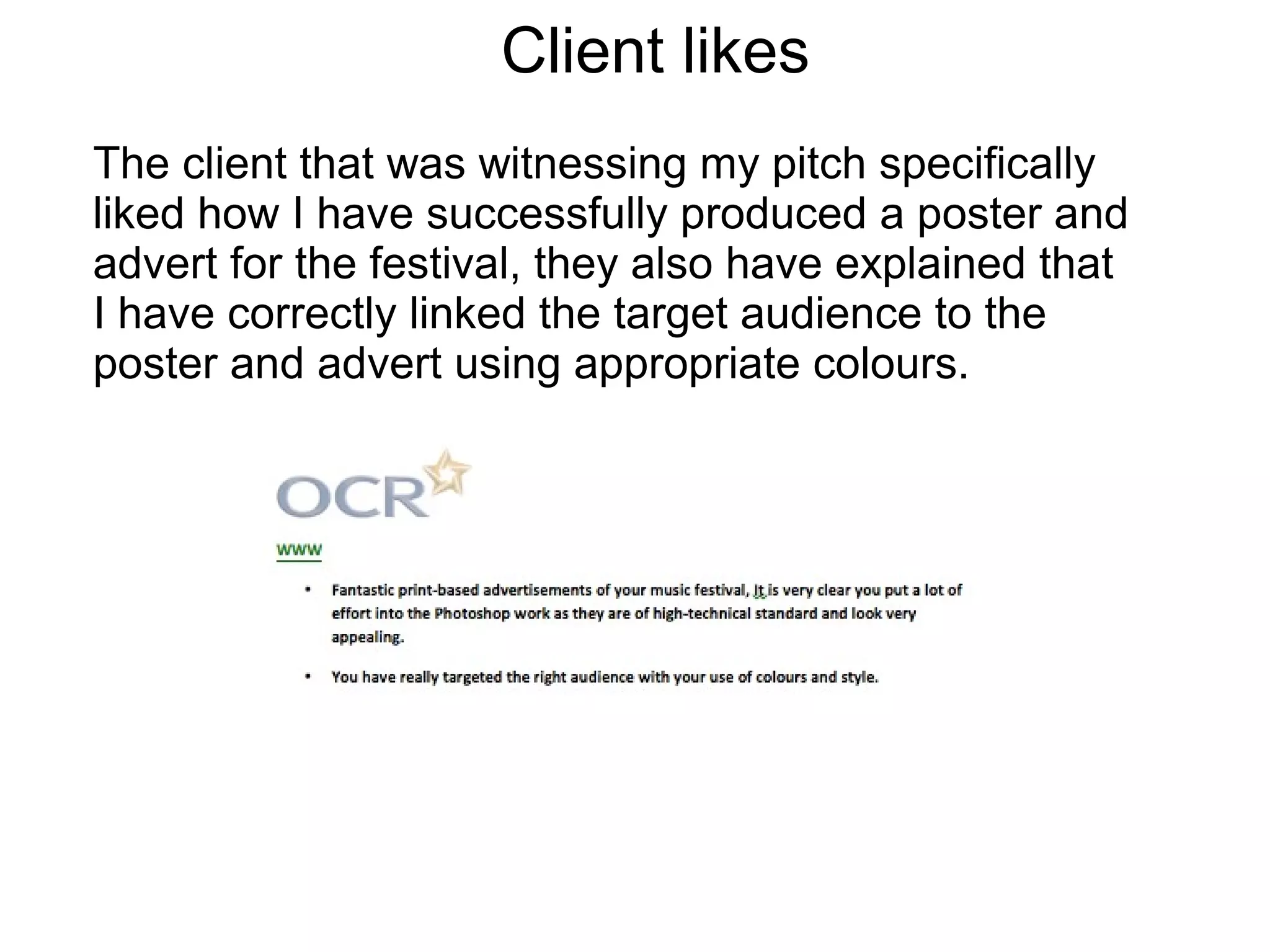 Client likes
The client that was witnessing my pitch specifically
liked how I have successfully produced a poster and
advert for the festival, they also have explained that
I have correctly linked the target audience to the
poster and advert using appropriate colours.
 