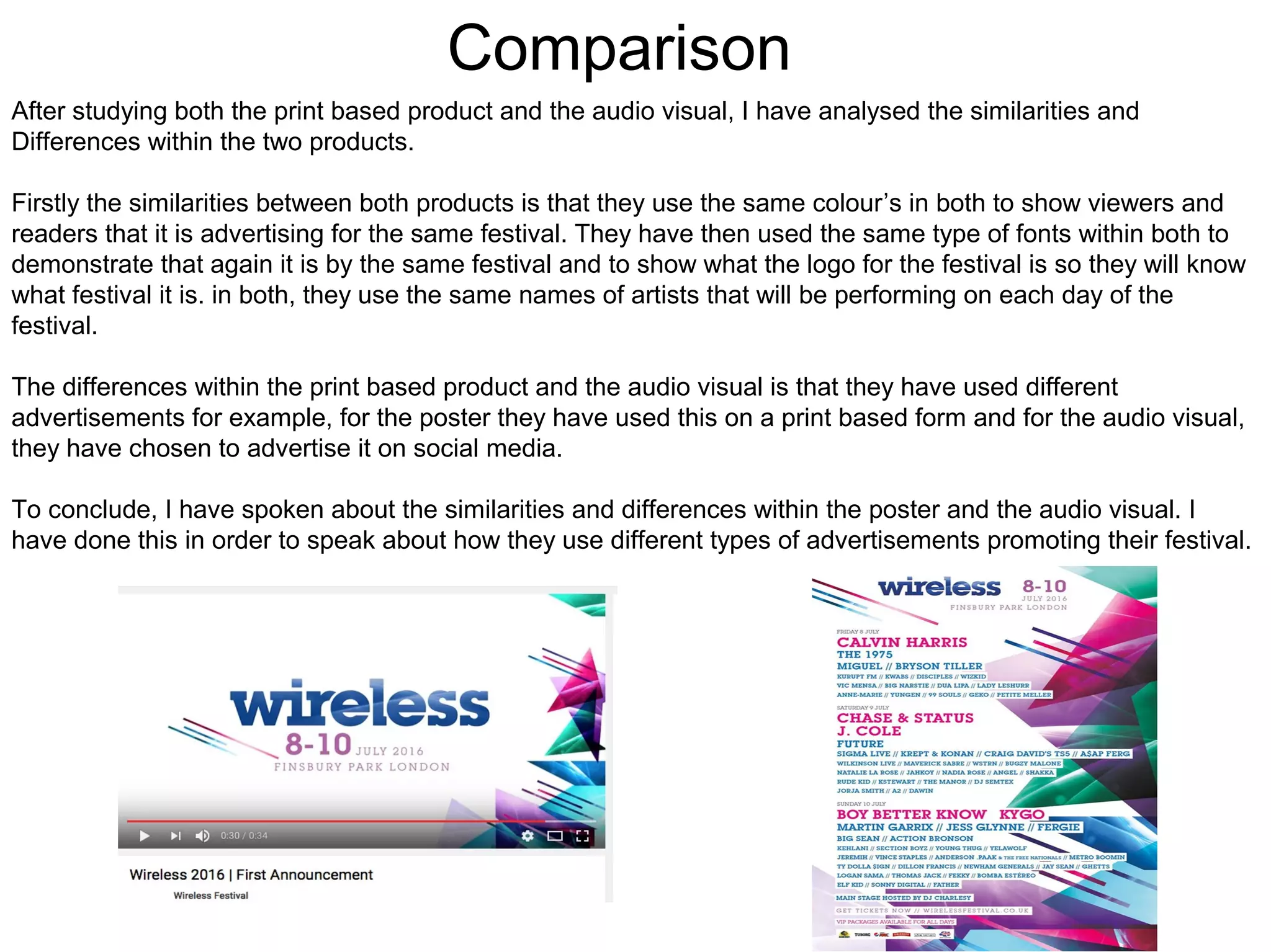 Comparison
After studying both the print based product and the audio visual, I have analysed the similarities and
Differences within the two products.
Firstly the similarities between both products is that they use the same colour’s in both to show viewers and
readers that it is advertising for the same festival. They have then used the same type of fonts within both to
demonstrate that again it is by the same festival and to show what the logo for the festival is so they will know
what festival it is. in both, they use the same names of artists that will be performing on each day of the
festival.
The differences within the print based product and the audio visual is that they have used different
advertisements for example, for the poster they have used this on a print based form and for the audio visual,
they have chosen to advertise it on social media.
To conclude, I have spoken about the similarities and differences within the poster and the audio visual. I
have done this in order to speak about how they use different types of advertisements promoting their festival.
 