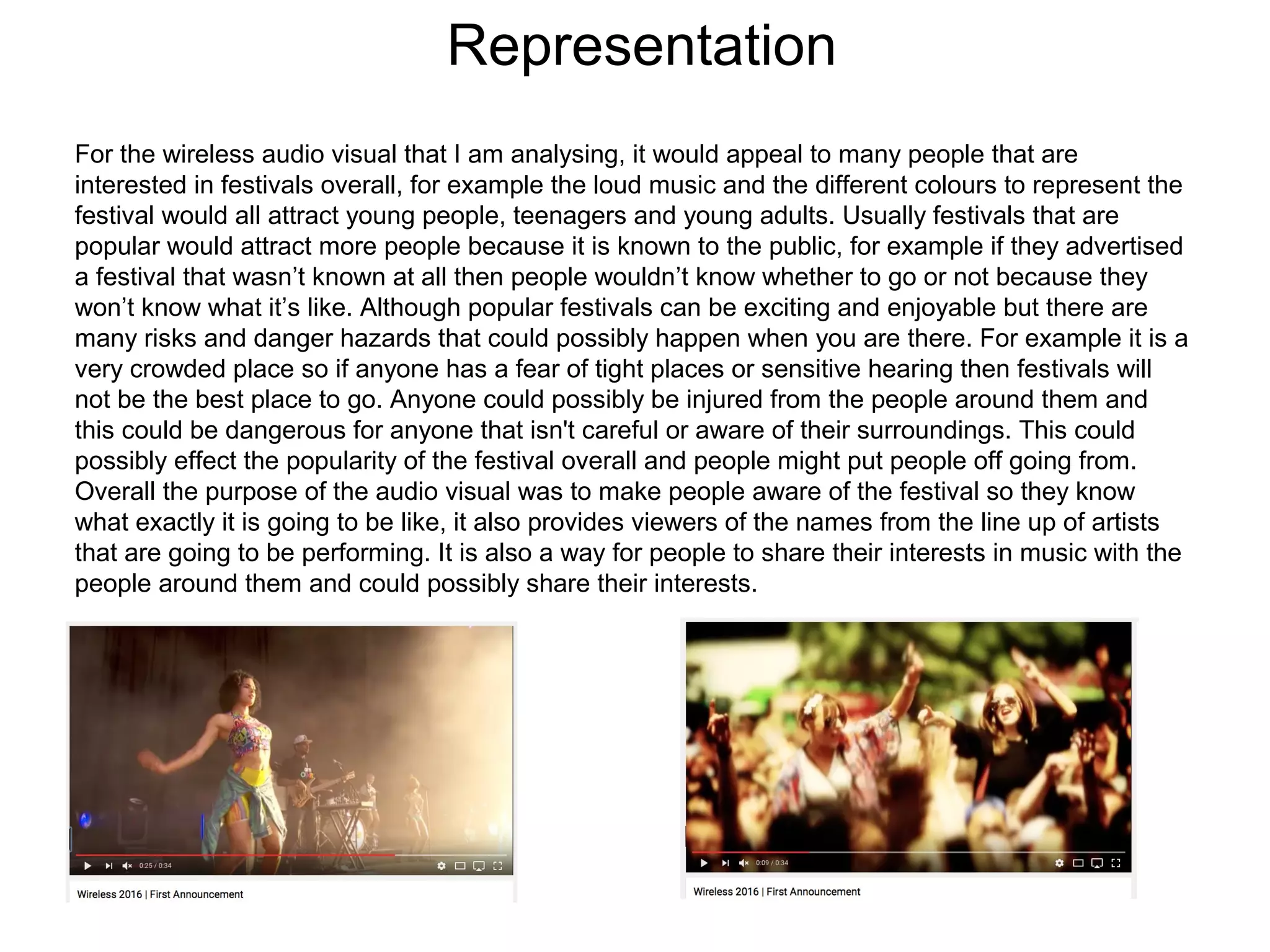 Representation
For the wireless audio visual that I am analysing, it would appeal to many people that are
interested in festivals overall, for example the loud music and the different colours to represent the
festival would all attract young people, teenagers and young adults. Usually festivals that are
popular would attract more people because it is known to the public, for example if they advertised
a festival that wasn’t known at all then people wouldn’t know whether to go or not because they
won’t know what it’s like. Although popular festivals can be exciting and enjoyable but there are
many risks and danger hazards that could possibly happen when you are there. For example it is a
very crowded place so if anyone has a fear of tight places or sensitive hearing then festivals will
not be the best place to go. Anyone could possibly be injured from the people around them and
this could be dangerous for anyone that isn't careful or aware of their surroundings. This could
possibly effect the popularity of the festival overall and people might put people off going from.
Overall the purpose of the audio visual was to make people aware of the festival so they know
what exactly it is going to be like, it also provides viewers of the names from the line up of artists
that are going to be performing. It is also a way for people to share their interests in music with the
people around them and could possibly share their interests.
 
