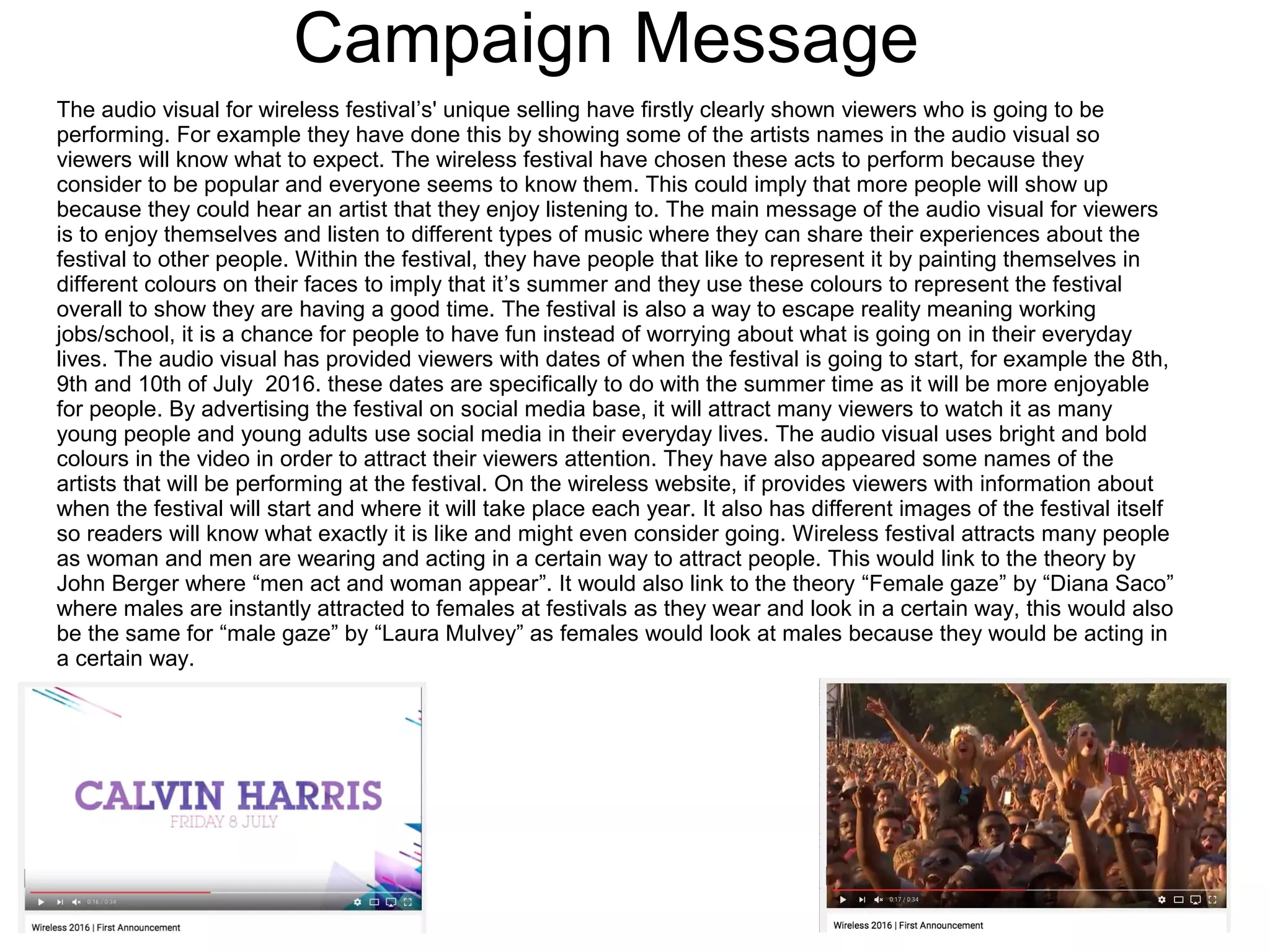 Campaign Message
The audio visual for wireless festival’s' unique selling have firstly clearly shown viewers who is going to be
performing. For example they have done this by showing some of the artists names in the audio visual so
viewers will know what to expect. The wireless festival have chosen these acts to perform because they
consider to be popular and everyone seems to know them. This could imply that more people will show up
because they could hear an artist that they enjoy listening to. The main message of the audio visual for viewers
is to enjoy themselves and listen to different types of music where they can share their experiences about the
festival to other people. Within the festival, they have people that like to represent it by painting themselves in
different colours on their faces to imply that it’s summer and they use these colours to represent the festival
overall to show they are having a good time. The festival is also a way to escape reality meaning working
jobs/school, it is a chance for people to have fun instead of worrying about what is going on in their everyday
lives. The audio visual has provided viewers with dates of when the festival is going to start, for example the 8th,
9th and 10th of July 2016. these dates are specifically to do with the summer time as it will be more enjoyable
for people. By advertising the festival on social media base, it will attract many viewers to watch it as many
young people and young adults use social media in their everyday lives. The audio visual uses bright and bold
colours in the video in order to attract their viewers attention. They have also appeared some names of the
artists that will be performing at the festival. On the wireless website, if provides viewers with information about
when the festival will start and where it will take place each year. It also has different images of the festival itself
so readers will know what exactly it is like and might even consider going. Wireless festival attracts many people
as woman and men are wearing and acting in a certain way to attract people. This would link to the theory by
John Berger where “men act and woman appear”. It would also link to the theory “Female gaze” by “Diana Saco”
where males are instantly attracted to females at festivals as they wear and look in a certain way, this would also
be the same for “male gaze” by “Laura Mulvey” as females would look at males because they would be acting in
a certain way.
 