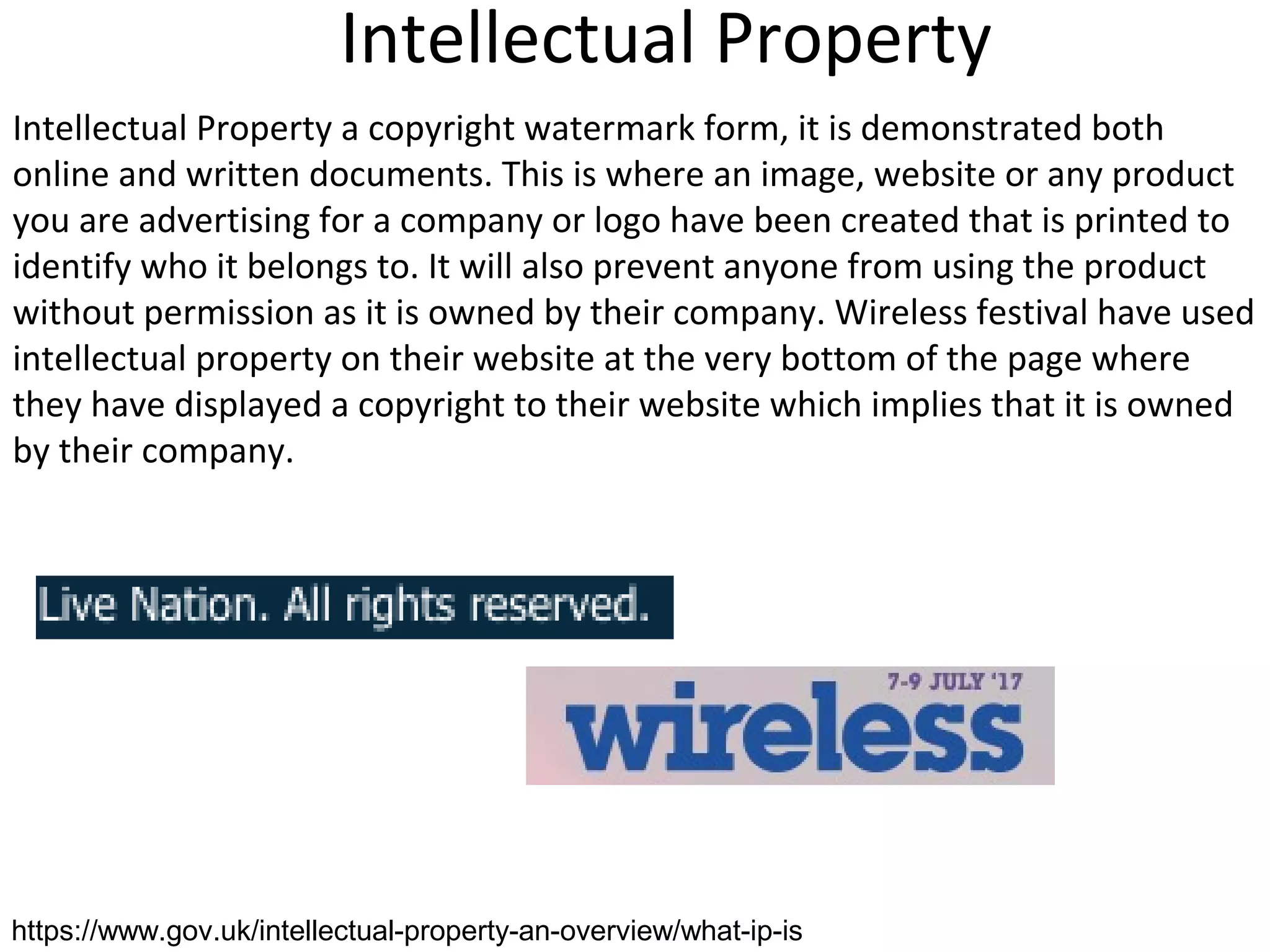 Intellectual Property
Intellectual Property a copyright watermark form, it is demonstrated both
online and written documents. This is where an image, website or any product
you are advertising for a company or logo have been created that is printed to
identify who it belongs to. It will also prevent anyone from using the product
without permission as it is owned by their company. Wireless festival have used
intellectual property on their website at the very bottom of the page where
they have displayed a copyright to their website which implies that it is owned
by their company.
https://www.gov.uk/intellectual-property-an-overview/what-ip-is
 