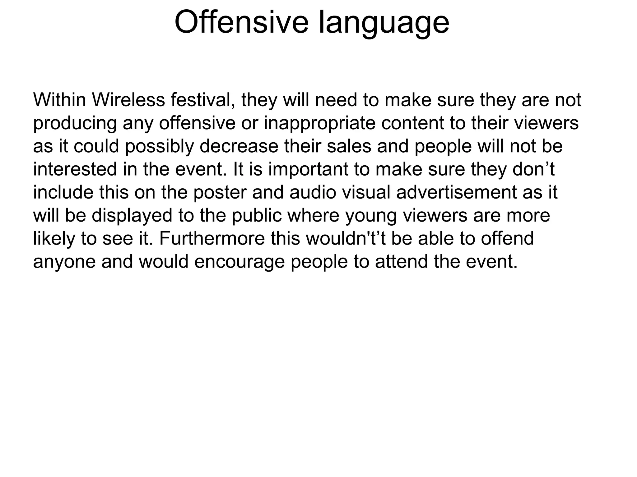 Offensive language
Within Wireless festival, they will need to make sure they are not
producing any offensive or inappropriate content to their viewers
as it could possibly decrease their sales and people will not be
interested in the event. It is important to make sure they don’t
include this on the poster and audio visual advertisement as it
will be displayed to the public where young viewers are more
likely to see it. Furthermore this wouldn't’t be able to offend
anyone and would encourage people to attend the event.
 