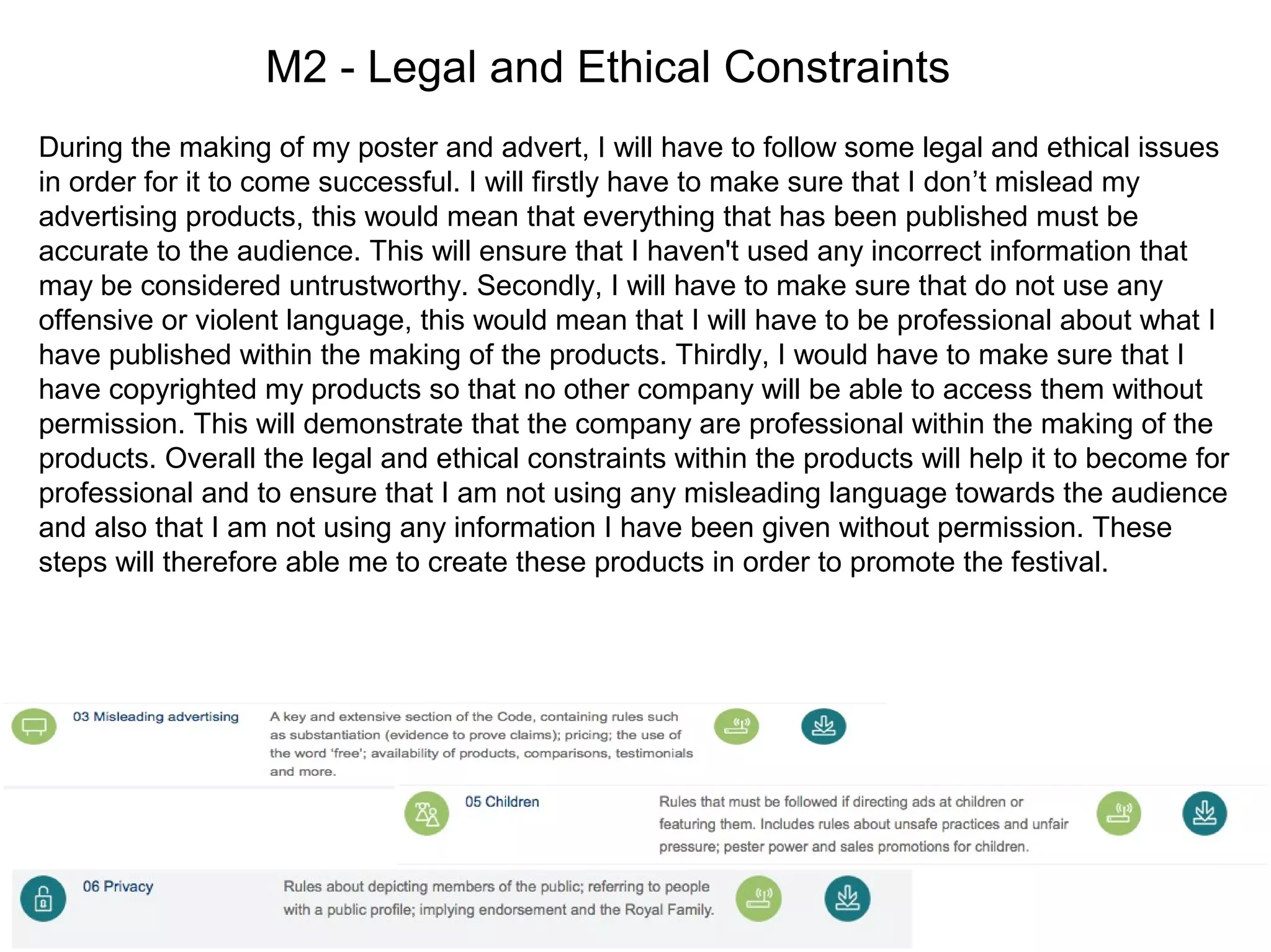 M2 - Legal and Ethical Constraints
During the making of my poster and advert, I will have to follow some legal and ethical issues
in order for it to come successful. I will firstly have to make sure that I don’t mislead my
advertising products, this would mean that everything that has been published must be
accurate to the audience. This will ensure that I haven't used any incorrect information that
may be considered untrustworthy. Secondly, I will have to make sure that do not use any
offensive or violent language, this would mean that I will have to be professional about what I
have published within the making of the products. Thirdly, I would have to make sure that I
have copyrighted my products so that no other company will be able to access them without
permission. This will demonstrate that the company are professional within the making of the
products. Overall the legal and ethical constraints within the products will help it to become for
professional and to ensure that I am not using any misleading language towards the audience
and also that I am not using any information I have been given without permission. These
steps will therefore able me to create these products in order to promote the festival.
 