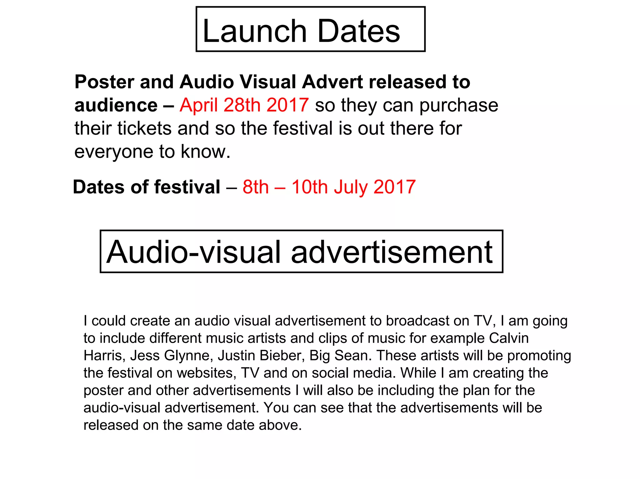 Launch Dates
Dates of festival – 8th – 10th July 2017
Poster and Audio Visual Advert released to
audience – April 28th 2017 so they can purchase
their tickets and so the festival is out there for
everyone to know.
Audio-visual advertisement
I could create an audio visual advertisement to broadcast on TV, I am going
to include different music artists and clips of music for example Calvin
Harris, Jess Glynne, Justin Bieber, Big Sean. These artists will be promoting
the festival on websites, TV and on social media. While I am creating the
poster and other advertisements I will also be including the plan for the
audio-visual advertisement. You can see that the advertisements will be
released on the same date above.
 