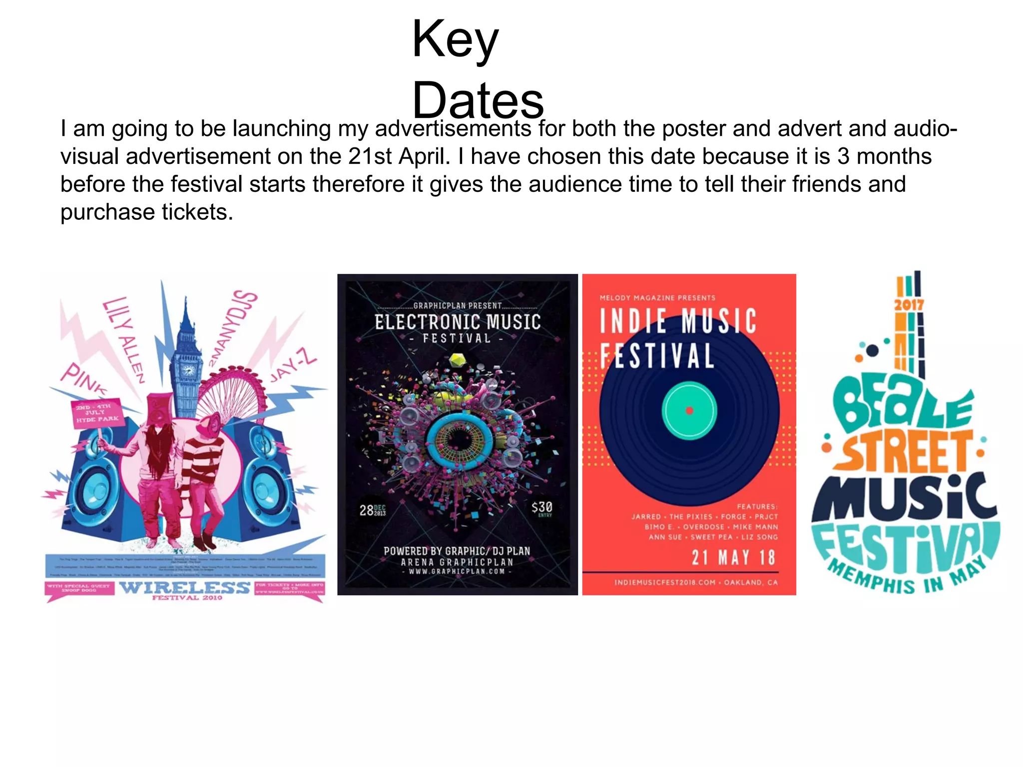 Key
DatesI am going to be launching my advertisements for both the poster and advert and audio-
visual advertisement on the 21st April. I have chosen this date because it is 3 months
before the festival starts therefore it gives the audience time to tell their friends and
purchase tickets.
 
