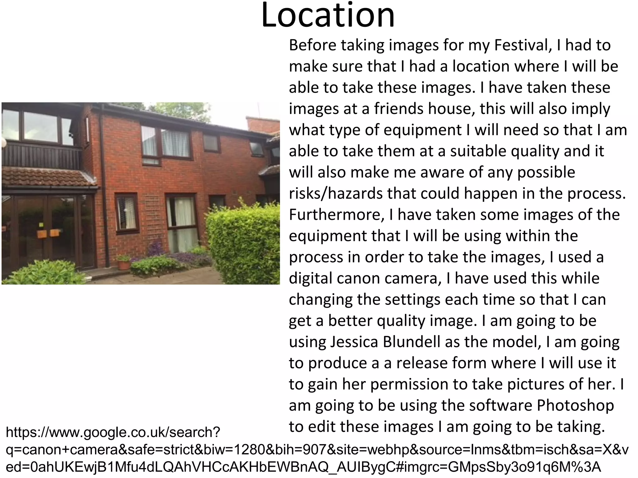 Location
Before taking images for my Festival, I had to
make sure that I had a location where I will be
able to take these images. I have taken these
images at a friends house, this will also imply
what type of equipment I will need so that I am
able to take them at a suitable quality and it
will also make me aware of any possible
risks/hazards that could happen in the process.
Furthermore, I have taken some images of the
equipment that I will be using within the
process in order to take the images, I used a
digital canon camera, I have used this while
changing the settings each time so that I can
get a better quality image. I am going to be
using Jessica Blundell as the model, I am going
to produce a a release form where I will use it
to gain her permission to take pictures of her. I
am going to be using the software Photoshop
to edit these images I am going to be taking.https://www.google.co.uk/search?
q=canon+camera&safe=strict&biw=1280&bih=907&site=webhp&source=lnms&tbm=isch&sa=X&v
ed=0ahUKEwjB1Mfu4dLQAhVHCcAKHbEWBnAQ_AUIBygC#imgrc=GMpsSby3o91q6M%3A
 