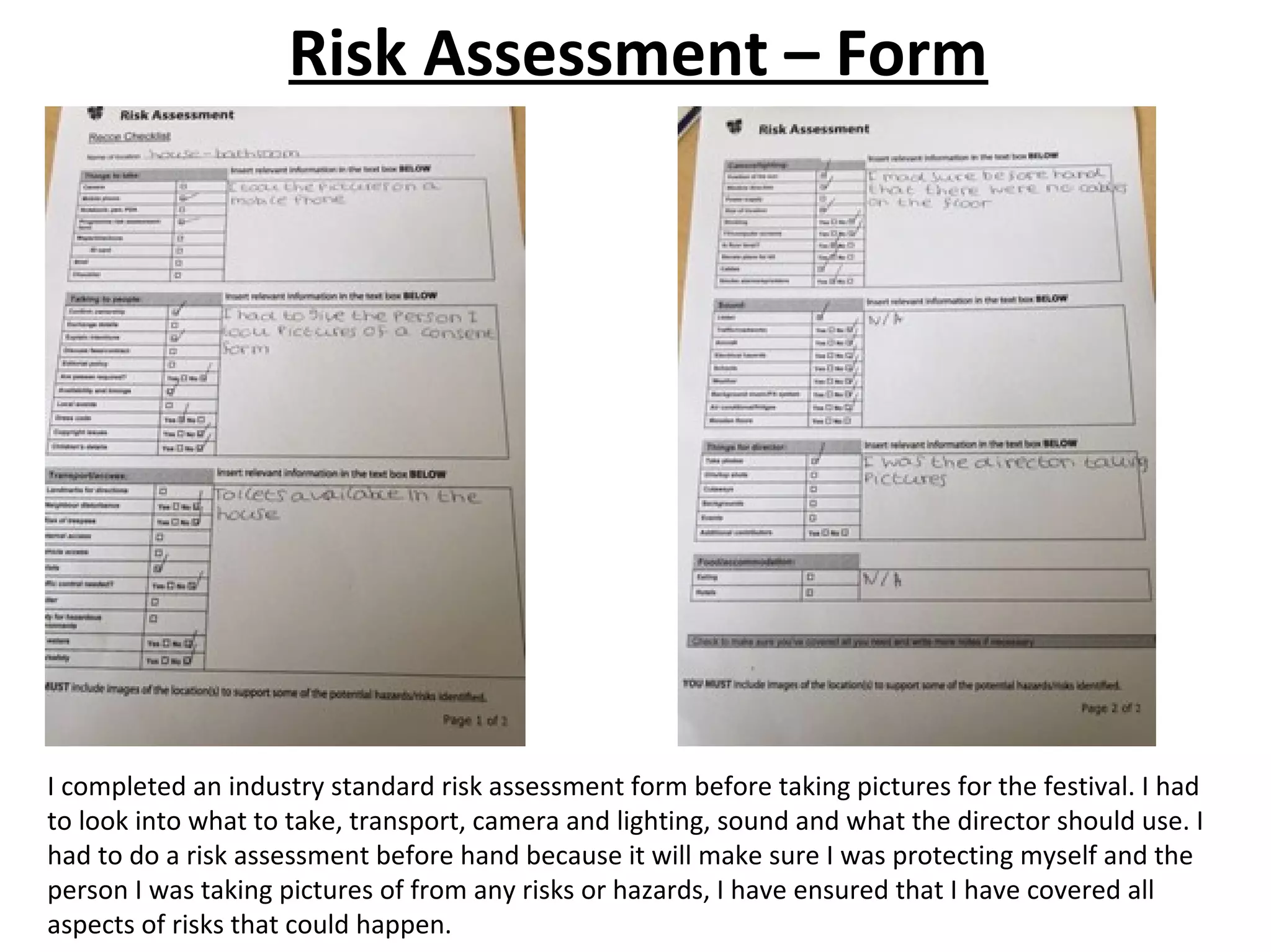 Risk Assessment – Form
I completed an industry standard risk assessment form before taking pictures for the festival. I had
to look into what to take, transport, camera and lighting, sound and what the director should use. I
had to do a risk assessment before hand because it will make sure I was protecting myself and the
person I was taking pictures of from any risks or hazards, I have ensured that I have covered all
aspects of risks that could happen.
 