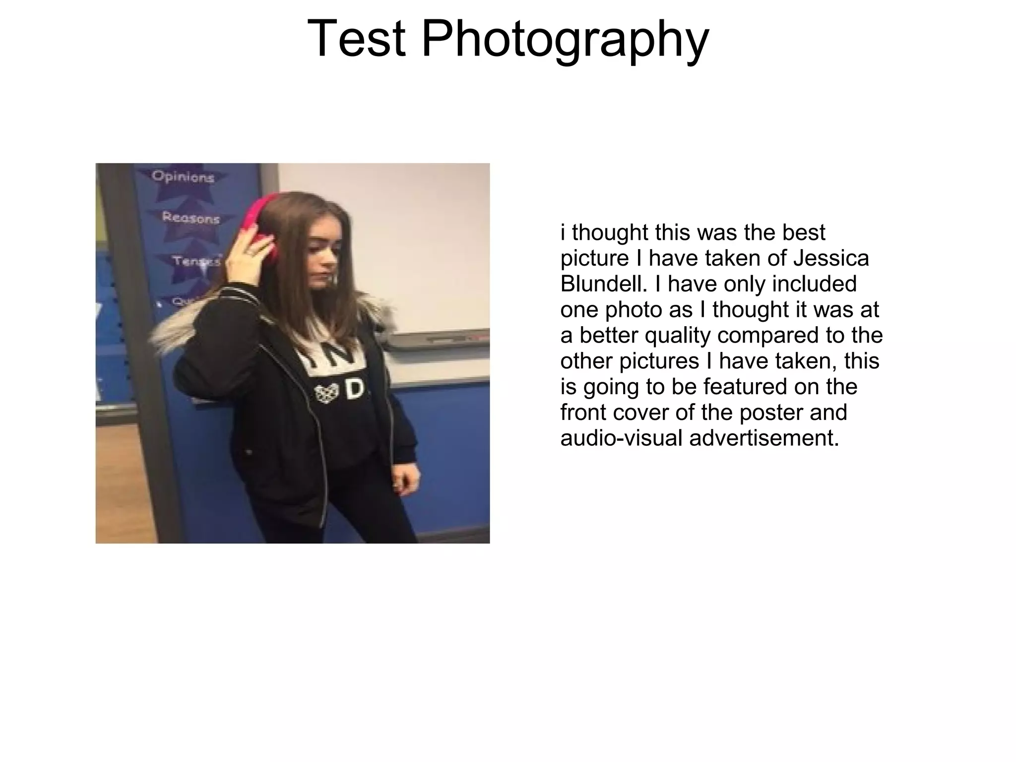 Test Photography
i thought this was the best
picture I have taken of Jessica
Blundell. I have only included
one photo as I thought it was at
a better quality compared to the
other pictures I have taken, this
is going to be featured on the
front cover of the poster and
audio-visual advertisement.
 