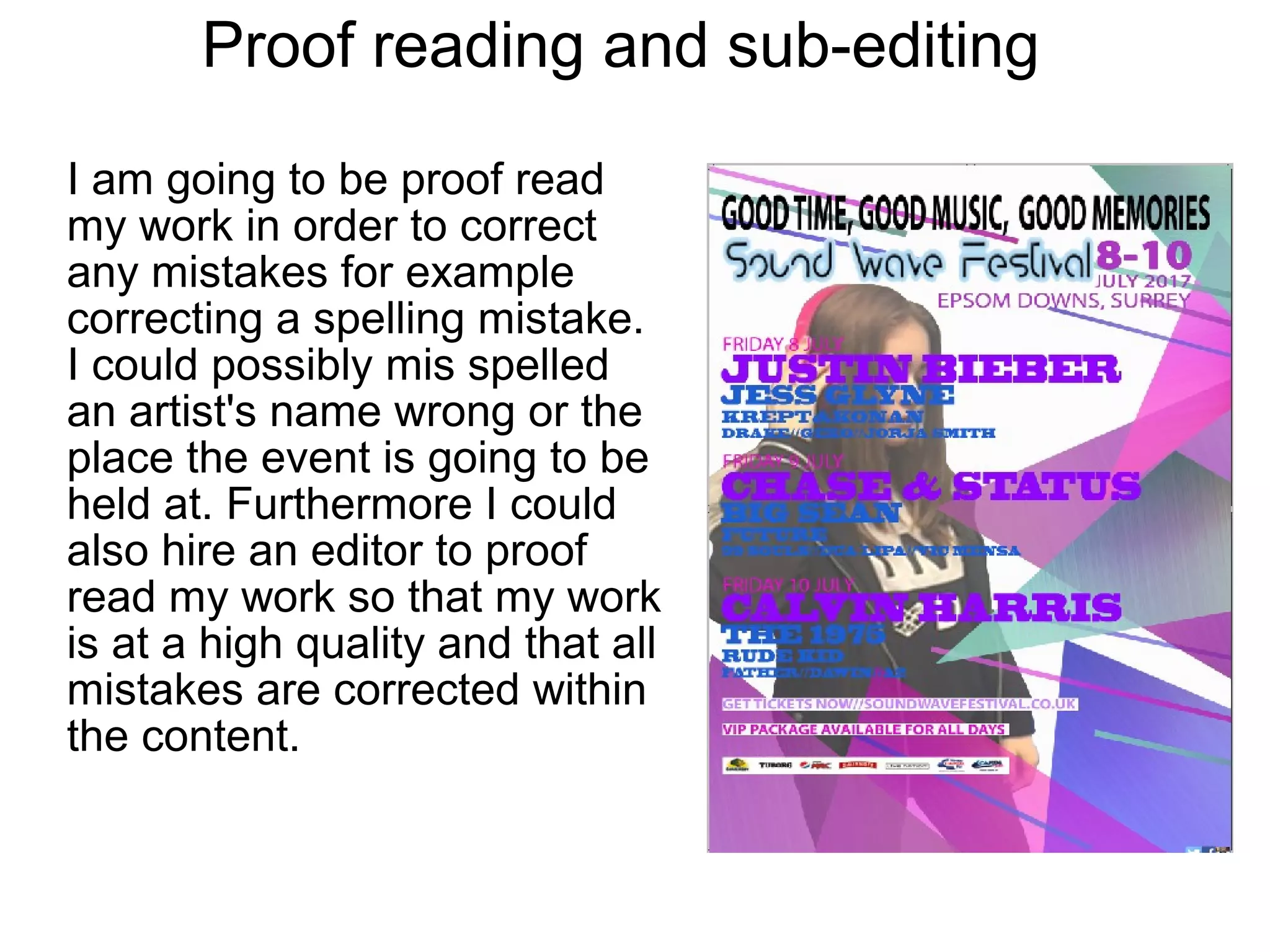 Proof reading and sub-editing
I am going to be proof read
my work in order to correct
any mistakes for example
correcting a spelling mistake.
I could possibly mis spelled
an artist's name wrong or the
place the event is going to be
held at. Furthermore I could
also hire an editor to proof
read my work so that my work
is at a high quality and that all
mistakes are corrected within
the content.
 