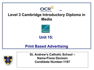 –
Level 3 Cambridge Introductory Diploma in
Media
Unit 15:
Print Based Advertising
St. Andrew’s Catholic School –
Name-Fiona Davison
Candidate Number-1107
 