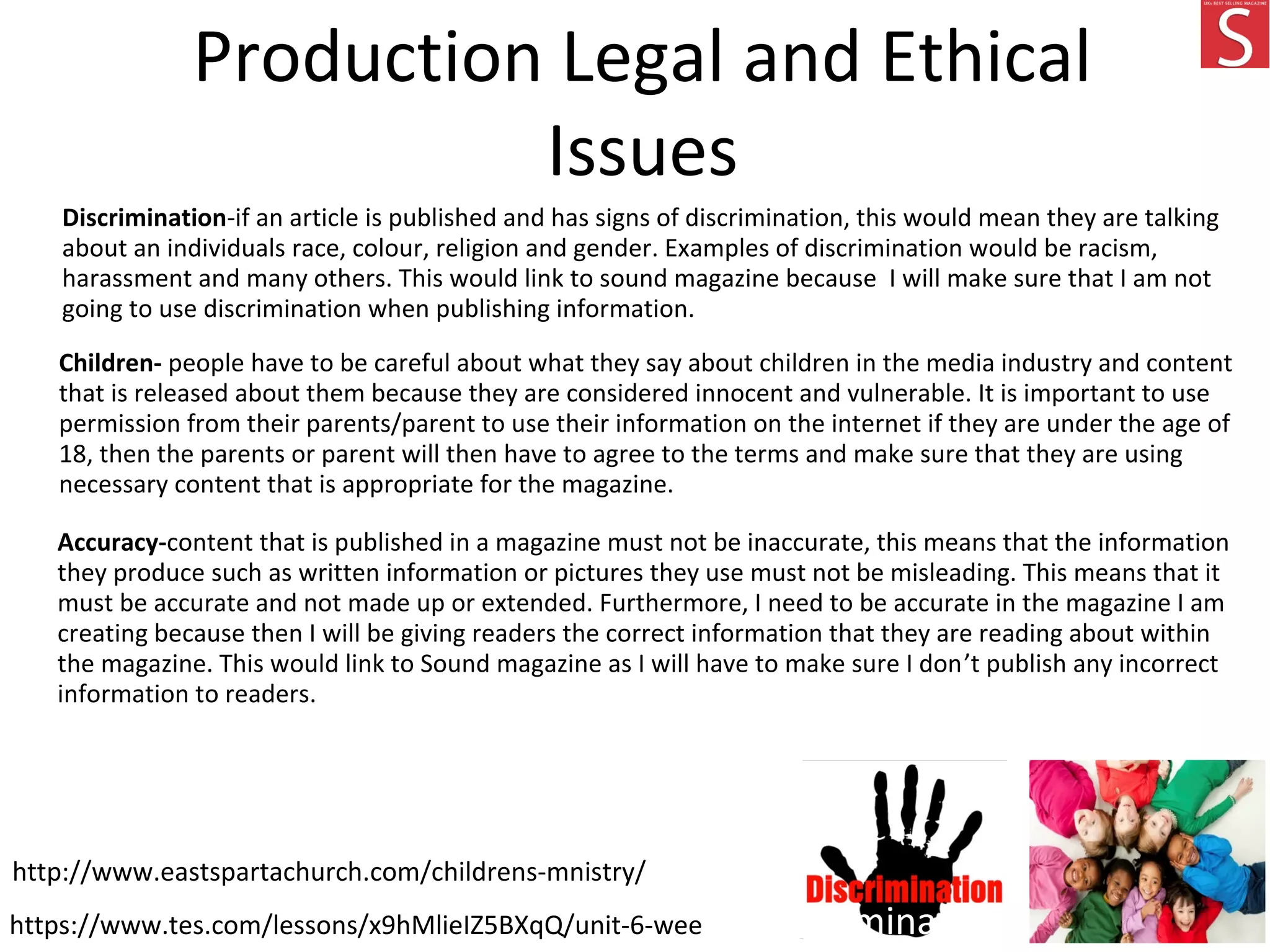 Production Legal and Ethical
Issues
Discrimination-if an article is published and has signs of discrimination, this would mean they are talking
about an individuals race, colour, religion and gender. Examples of discrimination would be racism,
harassment and many others. This would link to sound magazine because I will make sure that I am not
going to use discrimination when publishing information.
Children- people have to be careful about what they say about children in the media industry and content
that is released about them because they are considered innocent and vulnerable. It is important to use
permission from their parents/parent to use their information on the internet if they are under the age of
18, then the parents or parent will then have to agree to the terms and make sure that they are using
necessary content that is appropriate for the magazine.
Accuracy-content that is published in a magazine must not be inaccurate, this means that the information
they produce such as written information or pictures they use must not be misleading. This means that it
must be accurate and not made up or extended. Furthermore, I need to be accurate in the magazine I am
creating because then I will be giving readers the correct information that they are reading about within
the magazine. This would link to Sound magazine as I will have to make sure I don’t publish any incorrect
information to readers.
https://www.tes.com/lessons/x9hMlieIZ5BXqQ/unit-6-week-5-discrimination
http://www.eastspartachurch.com/childrens-mnistry/
 