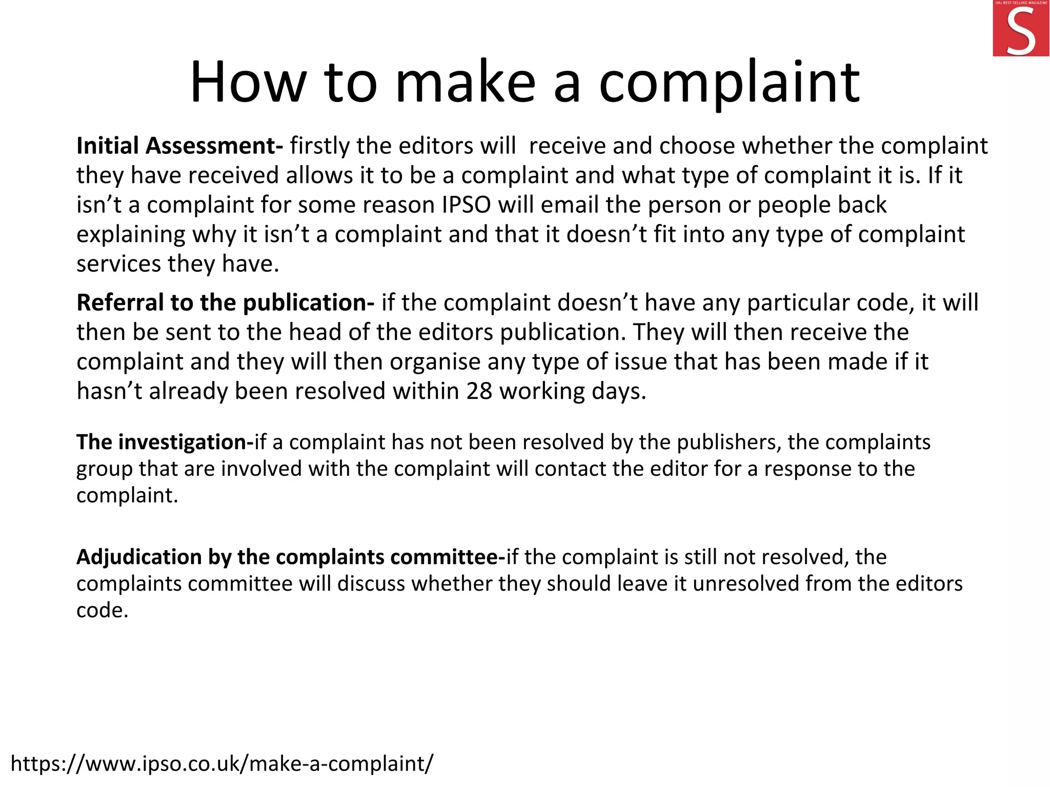 How to make a complaint
Initial Assessment- firstly the editors will receive and choose whether the complaint
they have received allows it to be a complaint and what type of complaint it is. If it
isn’t a complaint for some reason IPSO will email the person or people back
explaining why it isn’t a complaint and that it doesn’t fit into any type of complaint
services they have.
Referral to the publication- if the complaint doesn’t have any particular code, it will
then be sent to the head of the editors publication. They will then receive the
complaint and they will then organise any type of issue that has been made if it
hasn’t already been resolved within 28 working days.
The investigation-if a complaint has not been resolved by the publishers, the complaints
group that are involved with the complaint will contact the editor for a response to the
complaint.
Adjudication by the complaints committee-if the complaint is still not resolved, the
complaints committee will discuss whether they should leave it unresolved from the editors
code.
https://www.ipso.co.uk/make-a-complaint/
 