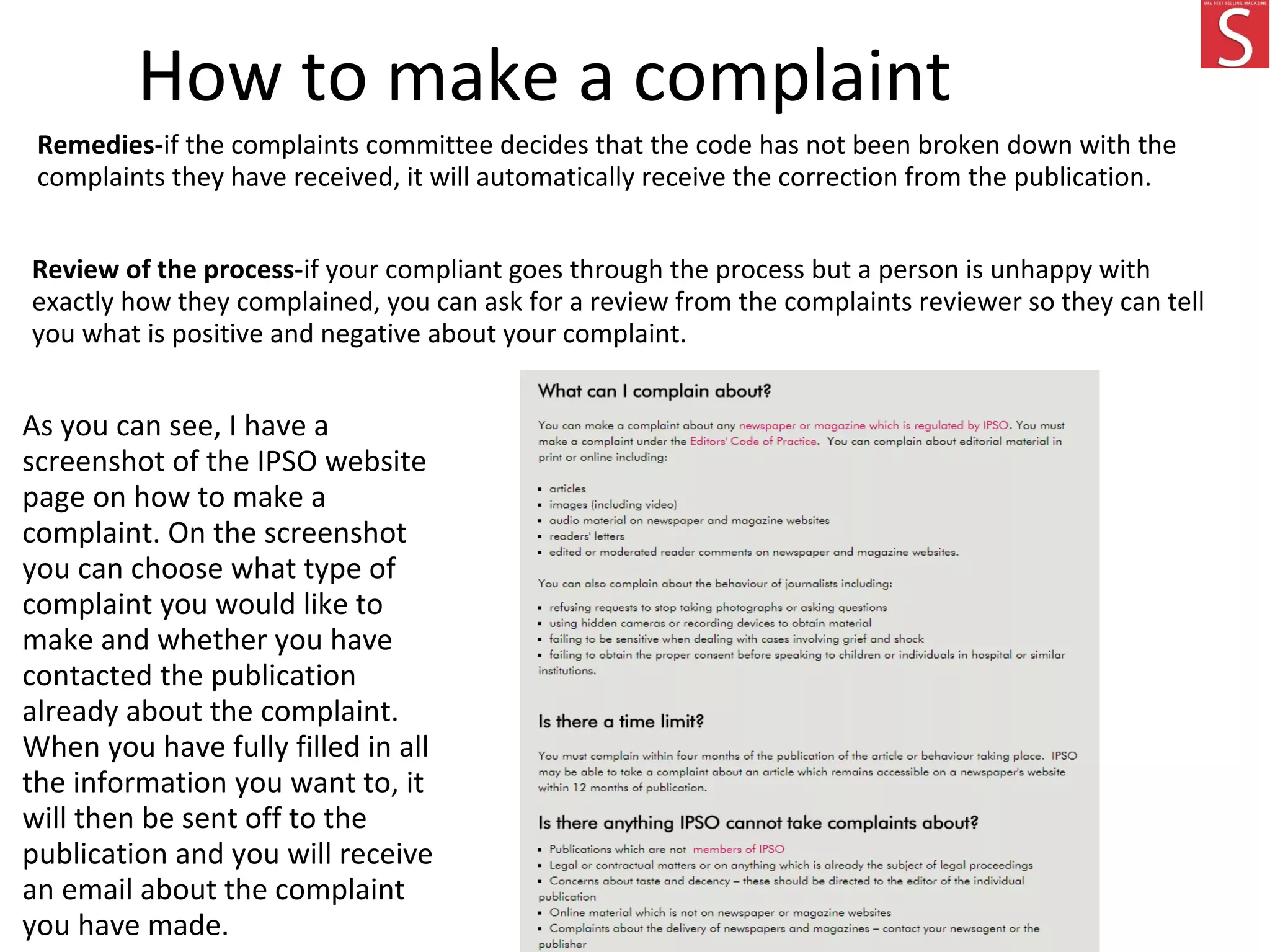How to make a complaint
Remedies-if the complaints committee decides that the code has not been broken down with the
complaints they have received, it will automatically receive the correction from the publication.
Review of the process-if your compliant goes through the process but a person is unhappy with
exactly how they complained, you can ask for a review from the complaints reviewer so they can tell
you what is positive and negative about your complaint.
As you can see, I have a
screenshot of the IPSO website
page on how to make a
complaint. On the screenshot
you can choose what type of
complaint you would like to
make and whether you have
contacted the publication
already about the complaint.
When you have fully filled in all
the information you want to, it
will then be sent off to the
publication and you will receive
an email about the complaint
you have made.
 