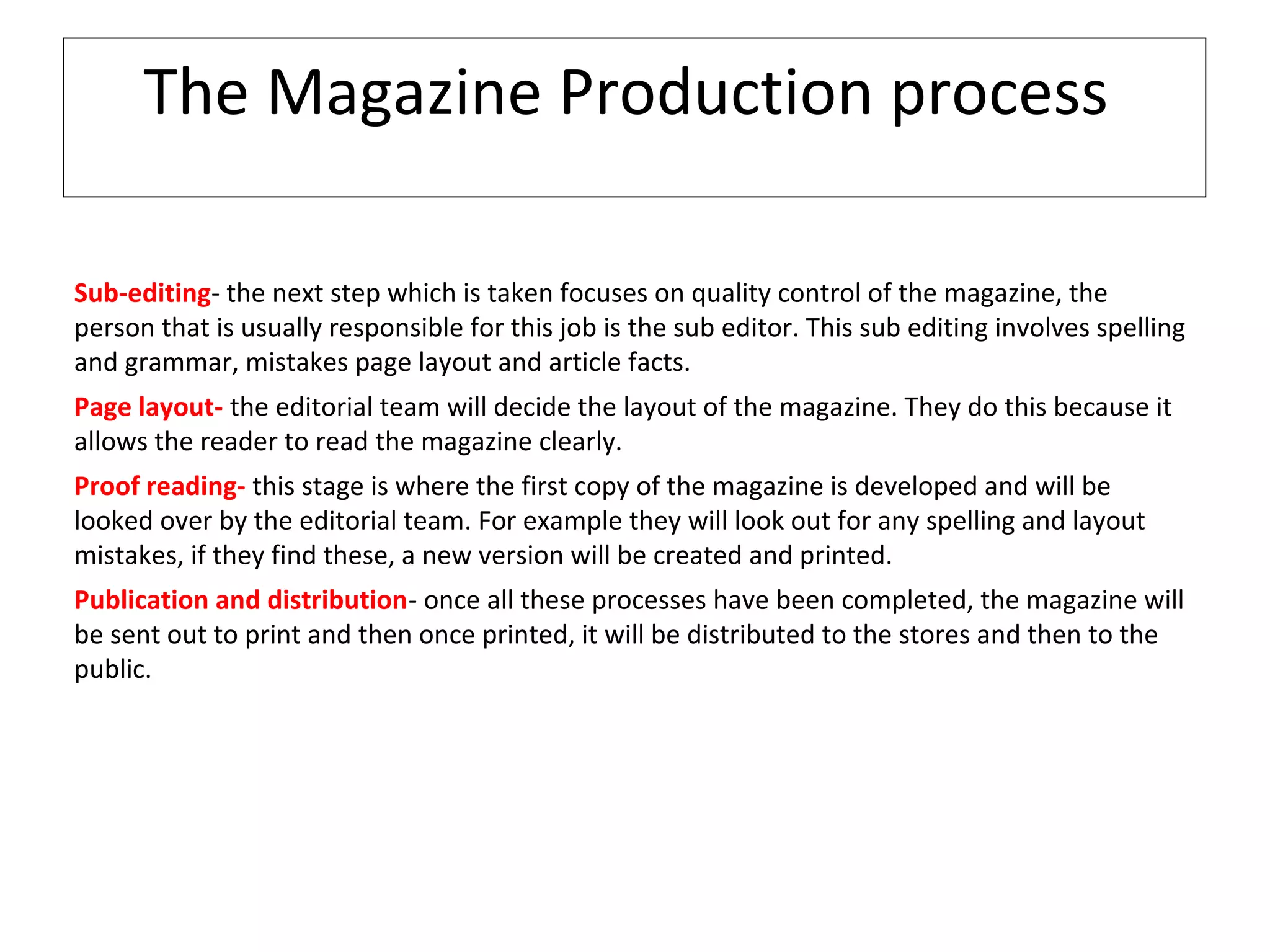 The Magazine Production process
Sub-editing- the next step which is taken focuses on quality control of the magazine, the
person that is usually responsible for this job is the sub editor. This sub editing involves spelling
and grammar, mistakes page layout and article facts.
Page layout- the editorial team will decide the layout of the magazine. They do this because it
allows the reader to read the magazine clearly.
Proof reading- this stage is where the first copy of the magazine is developed and will be
looked over by the editorial team. For example they will look out for any spelling and layout
mistakes, if they find these, a new version will be created and printed.
Publication and distribution- once all these processes have been completed, the magazine will
be sent out to print and then once printed, it will be distributed to the stores and then to the
public.
 