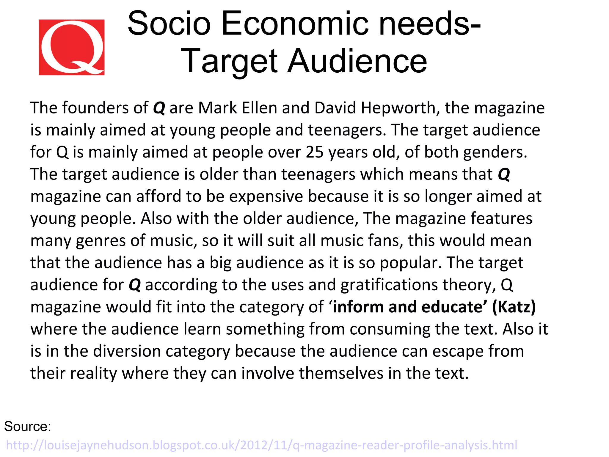 Socio Economic needs-
Target Audience
The founders of Q are Mark Ellen and David Hepworth, the magazine
is mainly aimed at young people and teenagers. The target audience
for Q is mainly aimed at people over 25 years old, of both genders.
The target audience is older than teenagers which means that Q
magazine can afford to be expensive because it is so longer aimed at
young people. Also with the older audience, The magazine features
many genres of music, so it will suit all music fans, this would mean
that the audience has a big audience as it is so popular. The target
audience for Q according to the uses and gratifications theory, Q
magazine would fit into the category of ‘inform and educate’ (Katz)
where the audience learn something from consuming the text. Also it
is in the diversion category because the audience can escape from
their reality where they can involve themselves in the text.
http://louisejaynehudson.blogspot.co.uk/2012/11/q-magazine-reader-profile-analysis.html
Source:
 