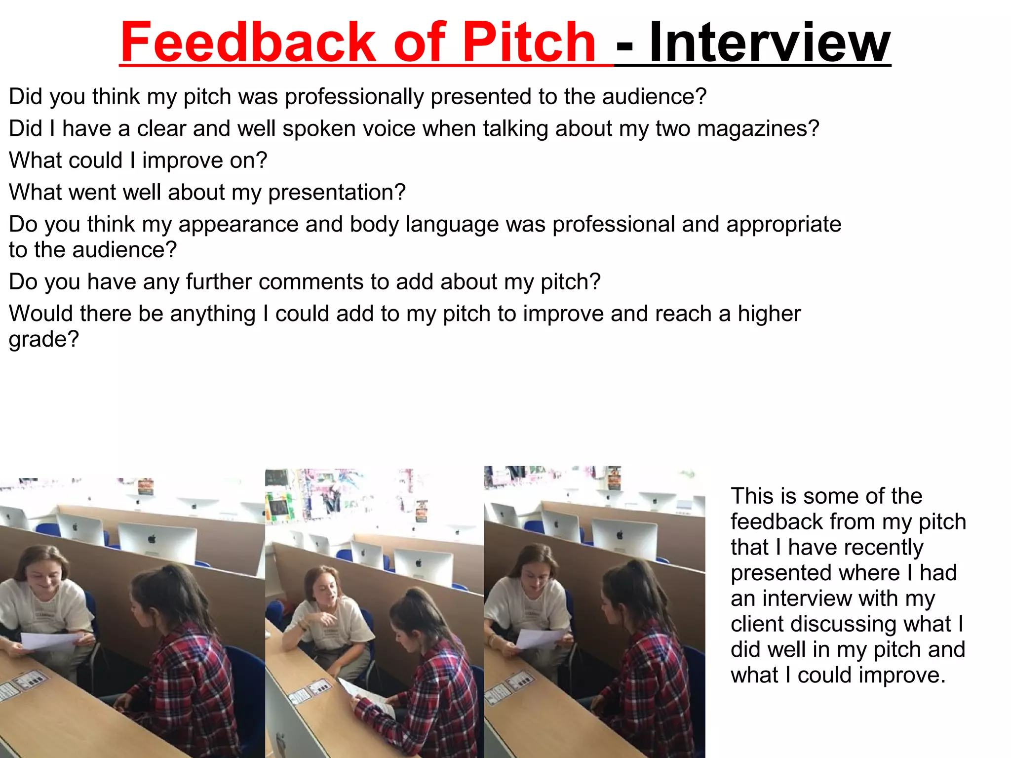 Feedback of Pitch - Interview
Did you think my pitch was professionally presented to the audience?
Did I have a clear and well spoken voice when talking about my two magazines?
What could I improve on?
What went well about my presentation?
Do you think my appearance and body language was professional and appropriate
to the audience?
Do you have any further comments to add about my pitch?
Would there be anything I could add to my pitch to improve and reach a higher
grade?
This is some of the
feedback from my pitch
that I have recently
presented where I had
an interview with my
client discussing what I
did well in my pitch and
what I could improve.
 