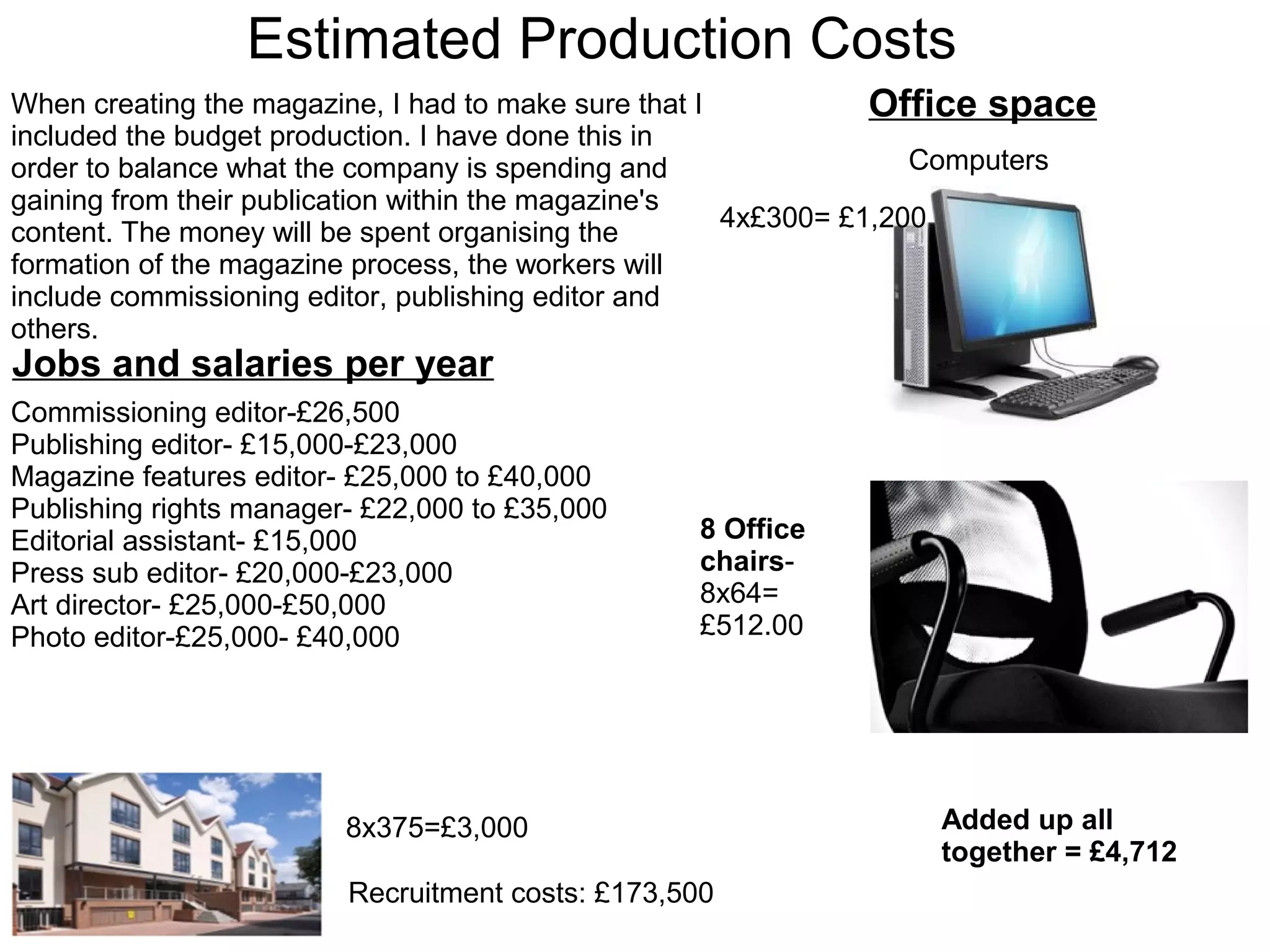 Estimated Production Costs
Jobs and salaries per year
Commissioning editor-£26,500
Publishing editor- £15,000-£23,000
Magazine features editor- £25,000 to £40,000
Publishing rights manager- £22,000 to £35,000
Editorial assistant- £15,000
Press sub editor- £20,000-£23,000
Art director- £25,000-£50,000
Photo editor-£25,000- £40,000
When creating the magazine, I had to make sure that I
included the budget production. I have done this in
order to balance what the company is spending and
gaining from their publication within the magazine's
content. The money will be spent organising the
formation of the magazine process, the workers will
include commissioning editor, publishing editor and
others.
Office space
Computers
4x£300= £1,200
8 Office
chairs-
8x64=
£512.00
Recruitment costs: £173,500
8x375=£3,000 Added up all
together = £4,712
 