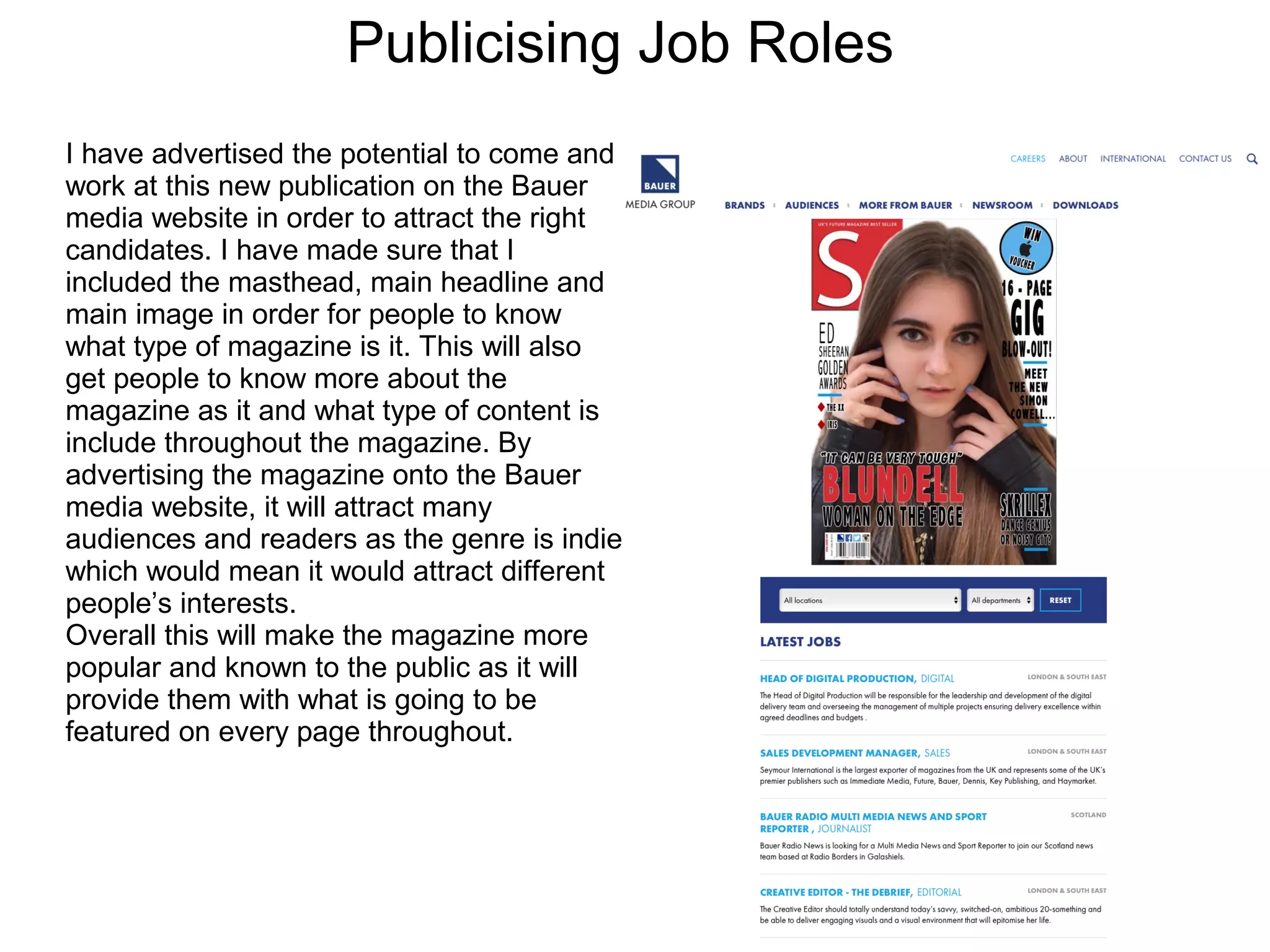 Publicising Job Roles
I have advertised the potential to come and
work at this new publication on the Bauer
media website in order to attract the right
candidates. I have made sure that I
included the masthead, main headline and
main image in order for people to know
what type of magazine is it. This will also
get people to know more about the
magazine as it and what type of content is
include throughout the magazine. By
advertising the magazine onto the Bauer
media website, it will attract many
audiences and readers as the genre is indie
which would mean it would attract different
people’s interests.
Overall this will make the magazine more
popular and known to the public as it will
provide them with what is going to be
featured on every page throughout.
 