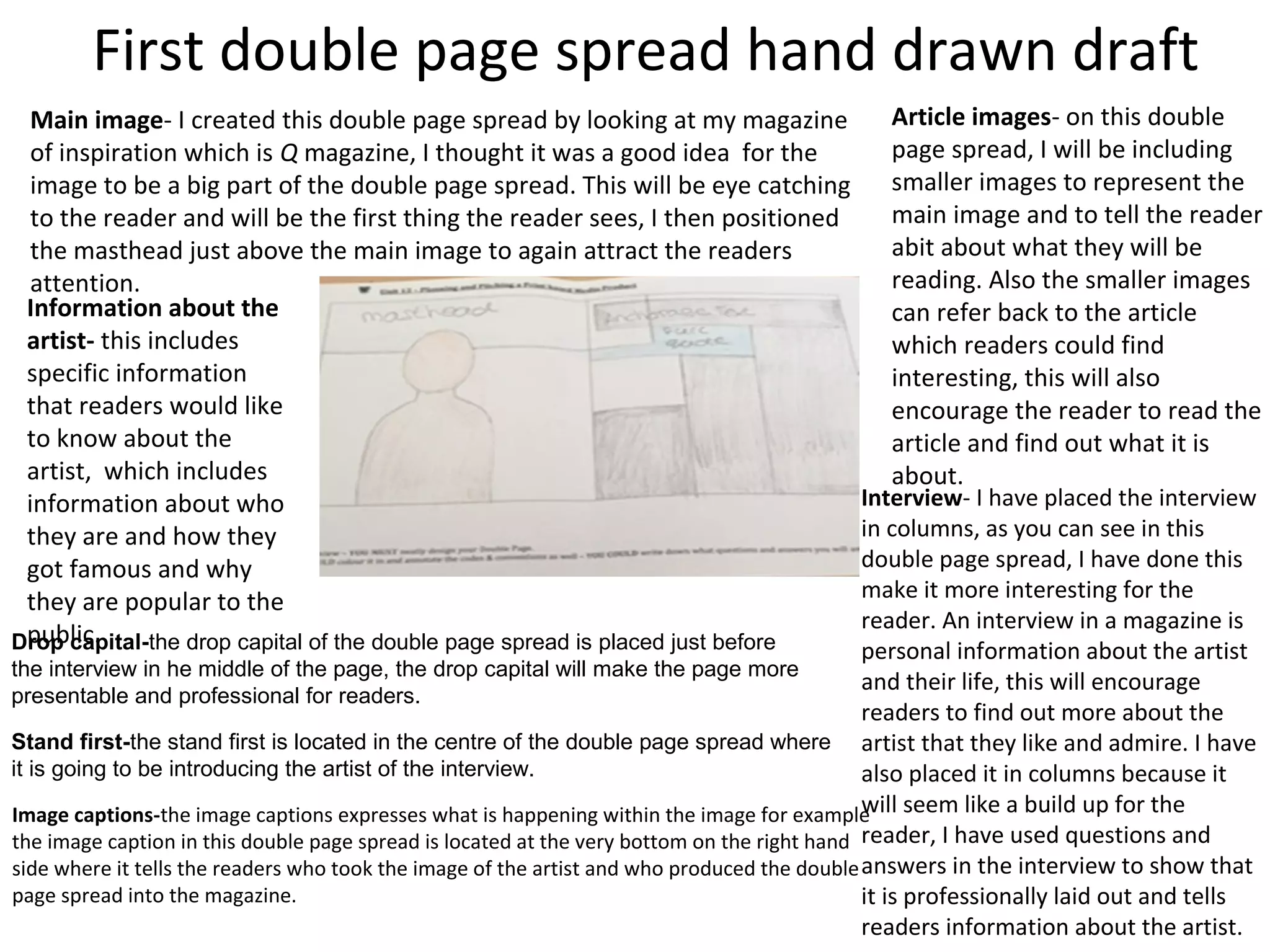 First double page spread hand drawn draft
Main image- I created this double page spread by looking at my magazine
of inspiration which is Q magazine, I thought it was a good idea for the
image to be a big part of the double page spread. This will be eye catching
to the reader and will be the first thing the reader sees, I then positioned
the masthead just above the main image to again attract the readers
attention.
Information about the
artist- this includes
specific information
that readers would like
to know about the
artist, which includes
information about who
they are and how they
got famous and why
they are popular to the
public.
Article images- on this double
page spread, I will be including
smaller images to represent the
main image and to tell the reader
abit about what they will be
reading. Also the smaller images
can refer back to the article
which readers could find
interesting, this will also
encourage the reader to read the
article and find out what it is
about.
Interview- I have placed the interview
in columns, as you can see in this
double page spread, I have done this
make it more interesting for the
reader. An interview in a magazine is
personal information about the artist
and their life, this will encourage
readers to find out more about the
artist that they like and admire. I have
also placed it in columns because it
will seem like a build up for the
reader, I have used questions and
answers in the interview to show that
it is professionally laid out and tells
readers information about the artist.
Drop capital-the drop capital of the double page spread is placed just before
the interview in he middle of the page, the drop capital will make the page more
presentable and professional for readers.
Stand first-the stand first is located in the centre of the double page spread where
it is going to be introducing the artist of the interview.
Image captions-the image captions expresses what is happening within the image for example
the image caption in this double page spread is located at the very bottom on the right hand
side where it tells the readers who took the image of the artist and who produced the double
page spread into the magazine.
 