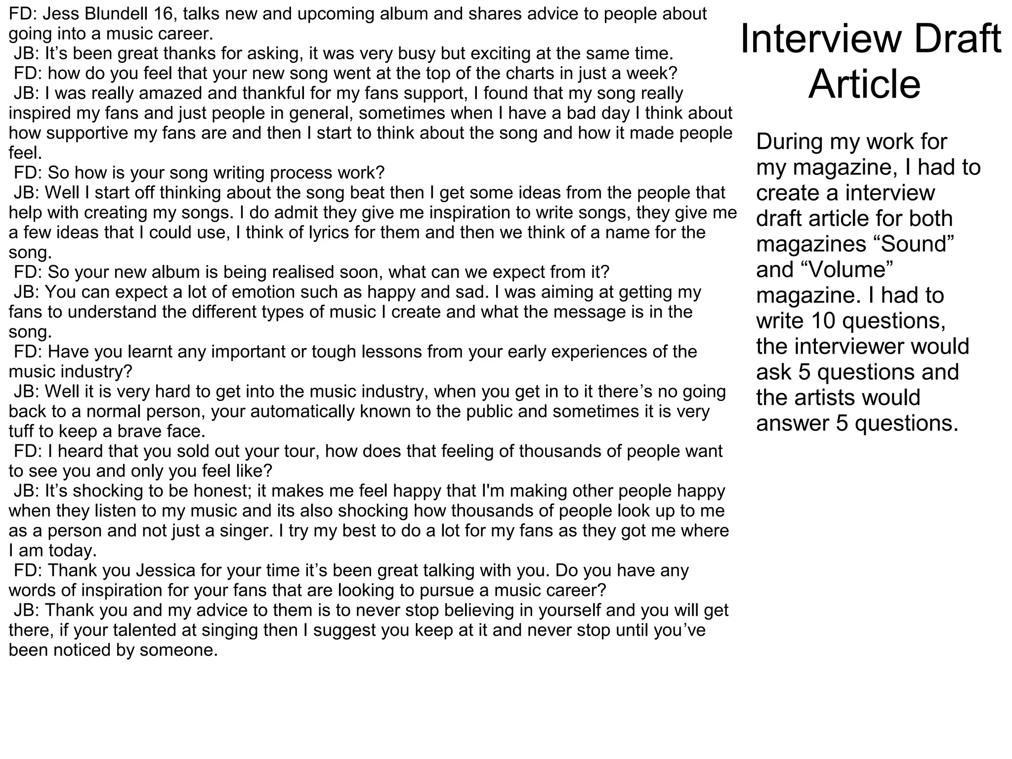 Interview Draft
Article
FD: Jess Blundell 16, talks new and upcoming album and shares advice to people about
going into a music career.
JB: It’s been great thanks for asking, it was very busy but exciting at the same time.
FD: how do you feel that your new song went at the top of the charts in just a week?
JB: I was really amazed and thankful for my fans support, I found that my song really
inspired my fans and just people in general, sometimes when I have a bad day I think about
how supportive my fans are and then I start to think about the song and how it made people
feel.
FD: So how is your song writing process work?
JB: Well I start off thinking about the song beat then I get some ideas from the people that
help with creating my songs. I do admit they give me inspiration to write songs, they give me
a few ideas that I could use, I think of lyrics for them and then we think of a name for the
song.
FD: So your new album is being realised soon, what can we expect from it?
JB: You can expect a lot of emotion such as happy and sad. I was aiming at getting my
fans to understand the different types of music I create and what the message is in the
song.
FD: Have you learnt any important or tough lessons from your early experiences of the
music industry?
JB: Well it is very hard to get into the music industry, when you get in to it there’s no going
back to a normal person, your automatically known to the public and sometimes it is very
tuff to keep a brave face.
FD: I heard that you sold out your tour, how does that feeling of thousands of people want
to see you and only you feel like?
JB: It’s shocking to be honest; it makes me feel happy that I'm making other people happy
when they listen to my music and its also shocking how thousands of people look up to me
as a person and not just a singer. I try my best to do a lot for my fans as they got me where
I am today.
FD: Thank you Jessica for your time it’s been great talking with you. Do you have any
words of inspiration for your fans that are looking to pursue a music career?
JB: Thank you and my advice to them is to never stop believing in yourself and you will get
there, if your talented at singing then I suggest you keep at it and never stop until you’ve
been noticed by someone.
During my work for
my magazine, I had to
create a interview
draft article for both
magazines “Sound”
and “Volume”
magazine. I had to
write 10 questions,
the interviewer would
ask 5 questions and
the artists would
answer 5 questions.
 