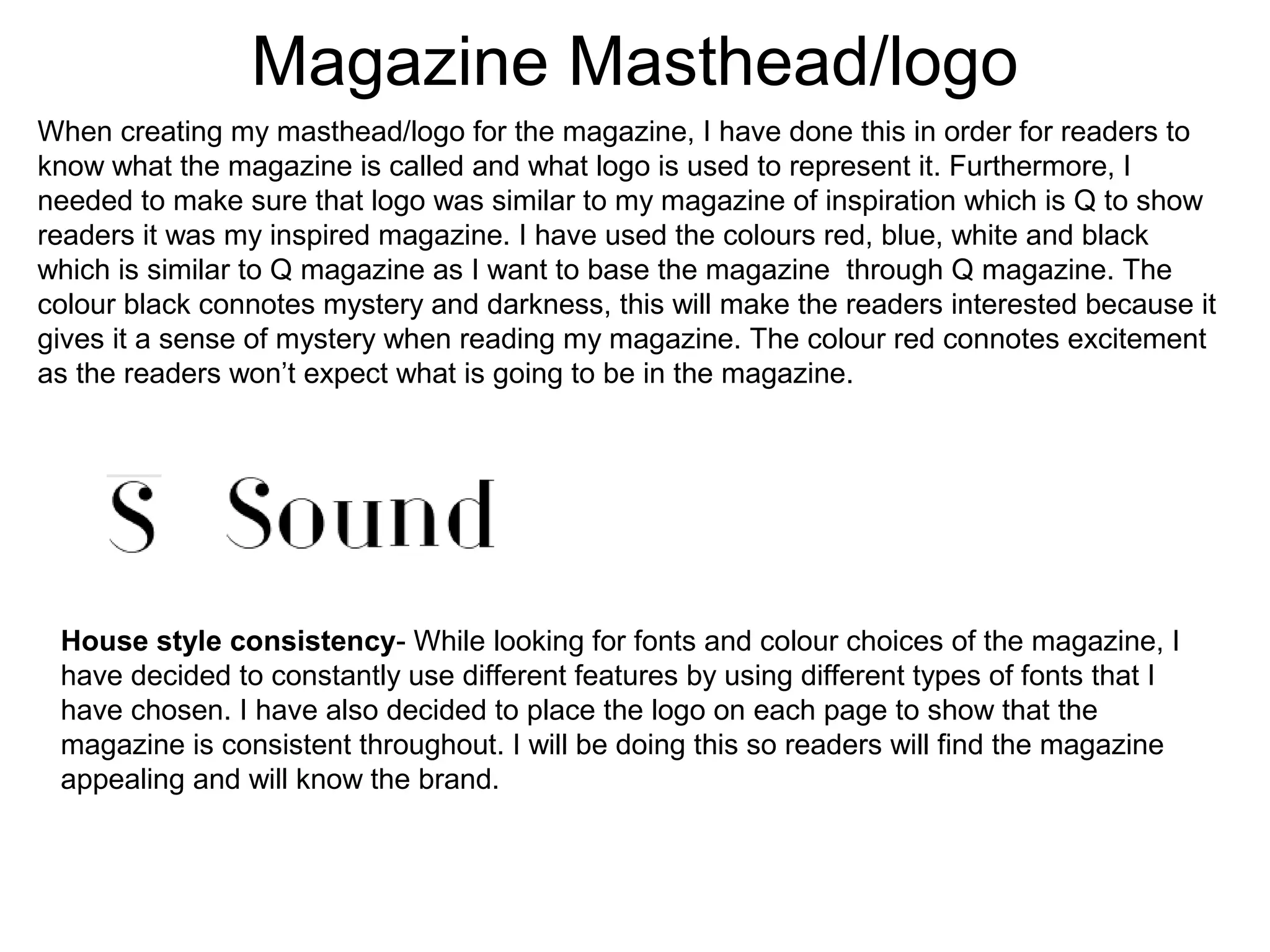 Magazine Masthead/logo
When creating my masthead/logo for the magazine, I have done this in order for readers to
know what the magazine is called and what logo is used to represent it. Furthermore, I
needed to make sure that logo was similar to my magazine of inspiration which is Q to show
readers it was my inspired magazine. I have used the colours red, blue, white and black
which is similar to Q magazine as I want to base the magazine through Q magazine. The
colour black connotes mystery and darkness, this will make the readers interested because it
gives it a sense of mystery when reading my magazine. The colour red connotes excitement
as the readers won’t expect what is going to be in the magazine.
House style consistency- While looking for fonts and colour choices of the magazine, I
have decided to constantly use different features by using different types of fonts that I
have chosen. I have also decided to place the logo on each page to show that the
magazine is consistent throughout. I will be doing this so readers will find the magazine
appealing and will know the brand.
 