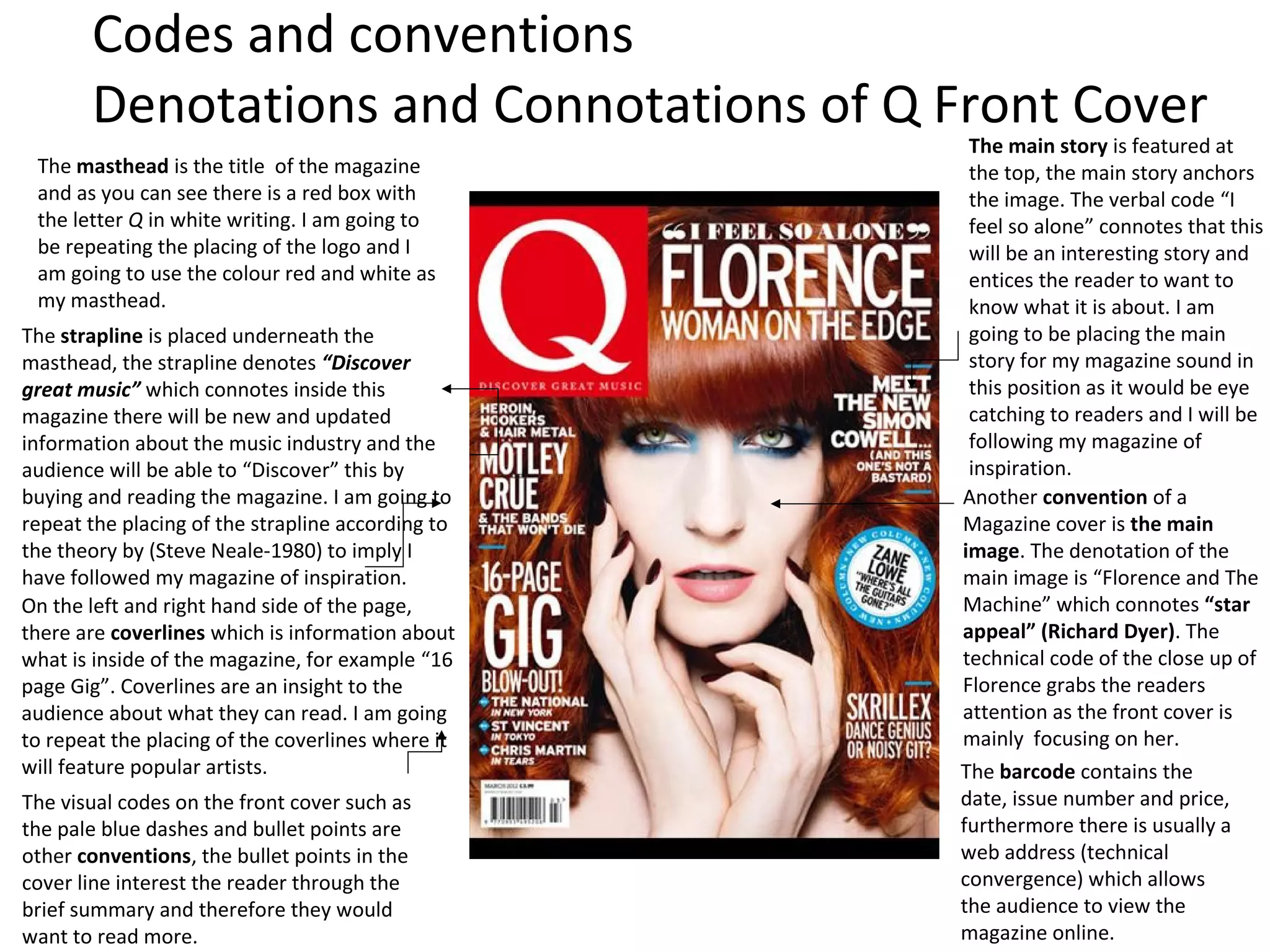 The masthead is the title of the magazine
and as you can see there is a red box with
the letter Q in white writing. I am going to
be repeating the placing of the logo and I
am going to use the colour red and white as
my masthead.
Another convention of a
Magazine cover is the main
image. The denotation of the
main image is “Florence and The
Machine” which connotes “star
appeal” (Richard Dyer). The
technical code of the close up of
Florence grabs the readers
attention as the front cover is
mainly focusing on her.
The visual codes on the front cover such as
the pale blue dashes and bullet points are
other conventions, the bullet points in the
cover line interest the reader through the
brief summary and therefore they would
want to read more.
The strapline is placed underneath the
masthead, the strapline denotes “Discover
great music” which connotes inside this
magazine there will be new and updated
information about the music industry and the
audience will be able to “Discover” this by
buying and reading the magazine. I am going to
repeat the placing of the strapline according to
the theory by (Steve Neale-1980) to imply I
have followed my magazine of inspiration.
On the left and right hand side of the page,
there are coverlines which is information about
what is inside of the magazine, for example “16
page Gig”. Coverlines are an insight to the
audience about what they can read. I am going
to repeat the placing of the coverlines where it
will feature popular artists. The barcode contains the
date, issue number and price,
furthermore there is usually a
web address (technical
convergence) which allows
the audience to view the
magazine online.
The main story is featured at
the top, the main story anchors
the image. The verbal code “I
feel so alone” connotes that this
will be an interesting story and
entices the reader to want to
know what it is about. I am
going to be placing the main
story for my magazine sound in
this position as it would be eye
catching to readers and I will be
following my magazine of
inspiration.
Codes and conventions
Denotations and Connotations of Q Front Cover
 
