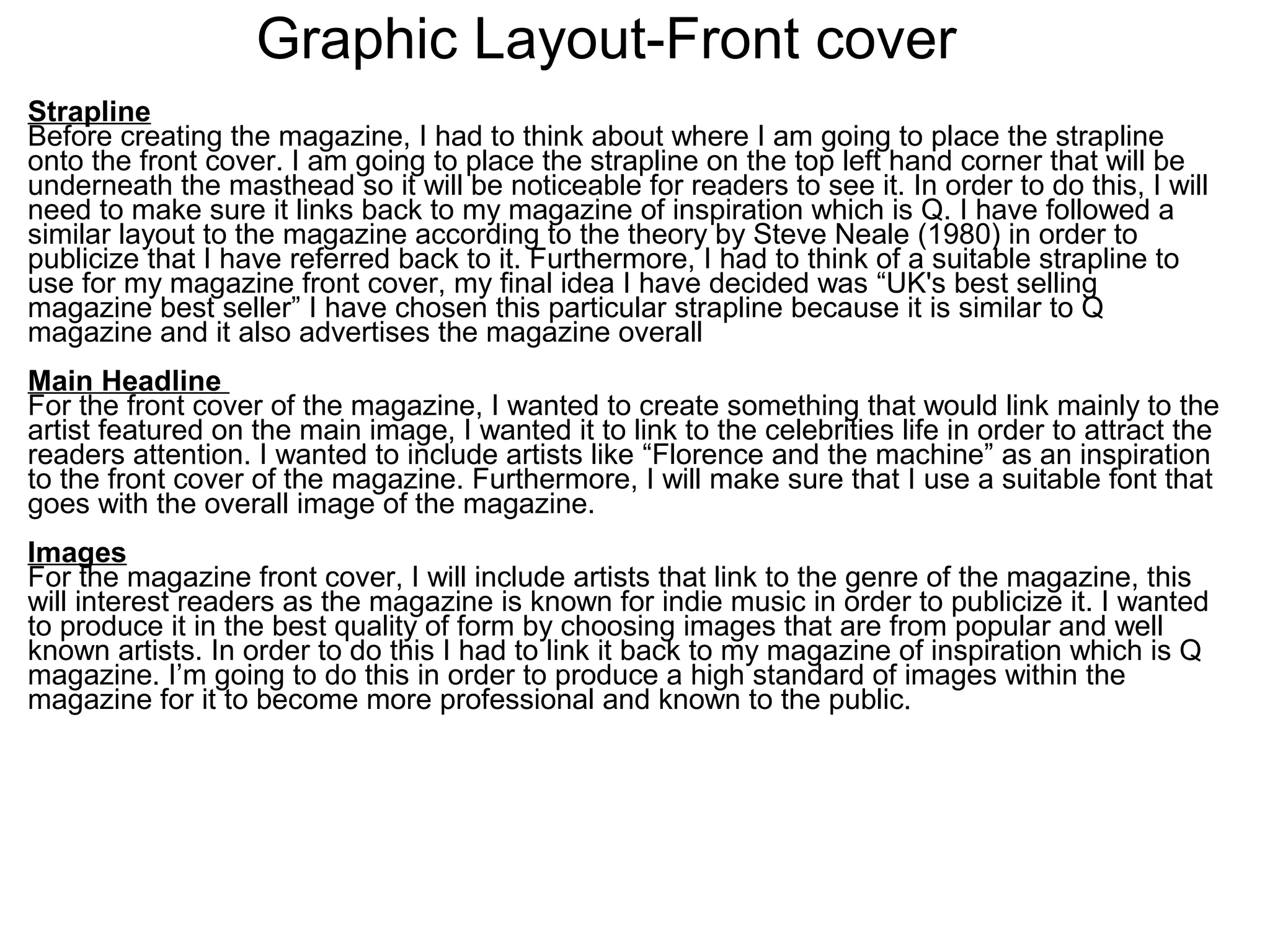 Graphic Layout-Front cover
Strapline
Before creating the magazine, I had to think about where I am going to place the strapline
onto the front cover. I am going to place the strapline on the top left hand corner that will be
underneath the masthead so it will be noticeable for readers to see it. In order to do this, I will
need to make sure it links back to my magazine of inspiration which is Q. I have followed a
similar layout to the magazine according to the theory by Steve Neale (1980) in order to
publicize that I have referred back to it. Furthermore, I had to think of a suitable strapline to
use for my magazine front cover, my final idea I have decided was “UK's best selling
magazine best seller” I have chosen this particular strapline because it is similar to Q
magazine and it also advertises the magazine overall
Main Headline
For the front cover of the magazine, I wanted to create something that would link mainly to the
artist featured on the main image, I wanted it to link to the celebrities life in order to attract the
readers attention. I wanted to include artists like “Florence and the machine” as an inspiration
to the front cover of the magazine. Furthermore, I will make sure that I use a suitable font that
goes with the overall image of the magazine.
Images
For the magazine front cover, I will include artists that link to the genre of the magazine, this
will interest readers as the magazine is known for indie music in order to publicize it. I wanted
to produce it in the best quality of form by choosing images that are from popular and well
known artists. In order to do this I had to link it back to my magazine of inspiration which is Q
magazine. I’m going to do this in order to produce a high standard of images within the
magazine for it to become more professional and known to the public.
 