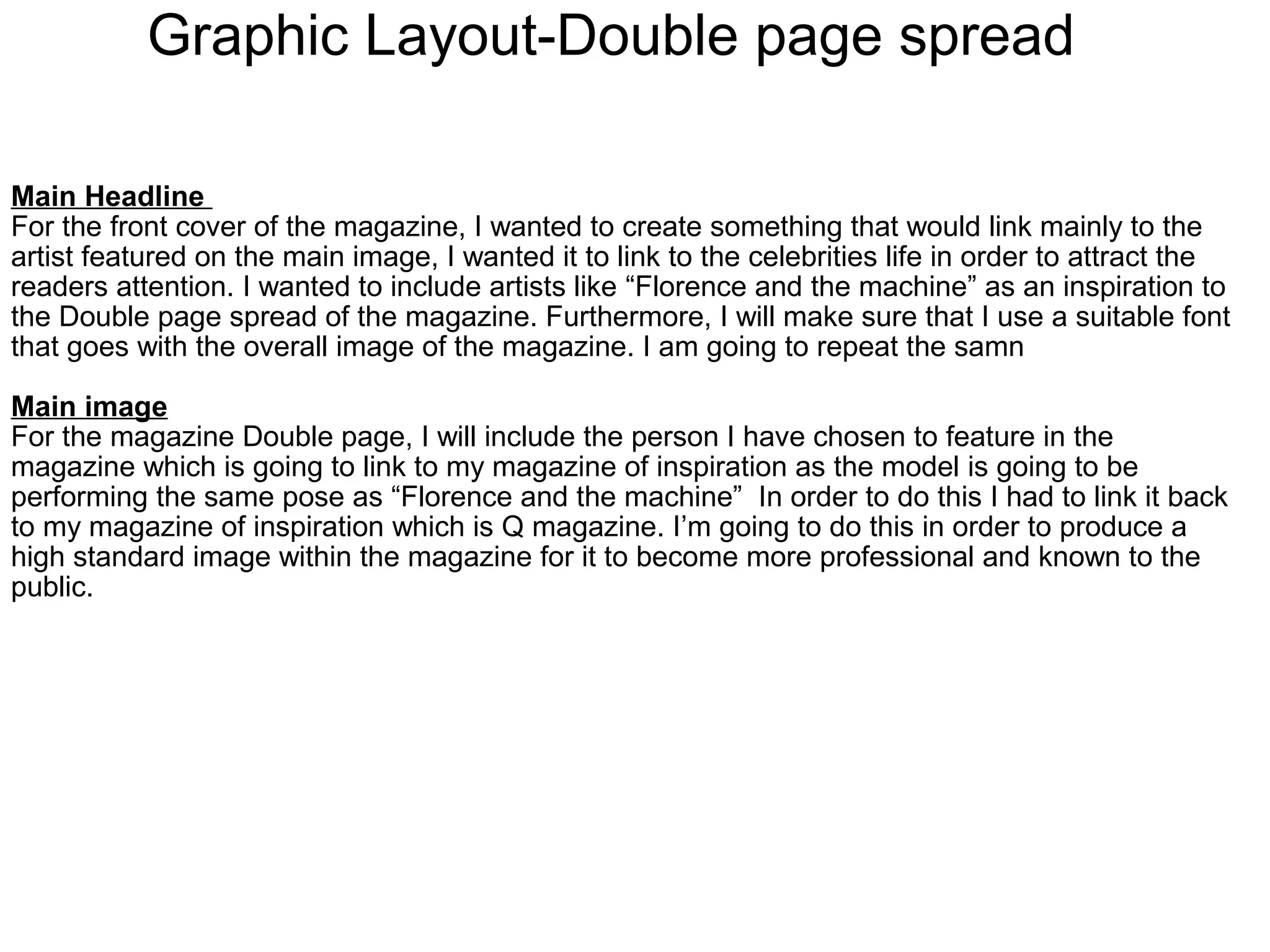 Graphic Layout-Double page spread
Main Headline
For the front cover of the magazine, I wanted to create something that would link mainly to the
artist featured on the main image, I wanted it to link to the celebrities life in order to attract the
readers attention. I wanted to include artists like “Florence and the machine” as an inspiration to
the Double page spread of the magazine. Furthermore, I will make sure that I use a suitable font
that goes with the overall image of the magazine. I am going to repeat the samn
Main image
For the magazine Double page, I will include the person I have chosen to feature in the
magazine which is going to link to my magazine of inspiration as the model is going to be
performing the same pose as “Florence and the machine” In order to do this I had to link it back
to my magazine of inspiration which is Q magazine. I’m going to do this in order to produce a
high standard image within the magazine for it to become more professional and known to the
public.
 