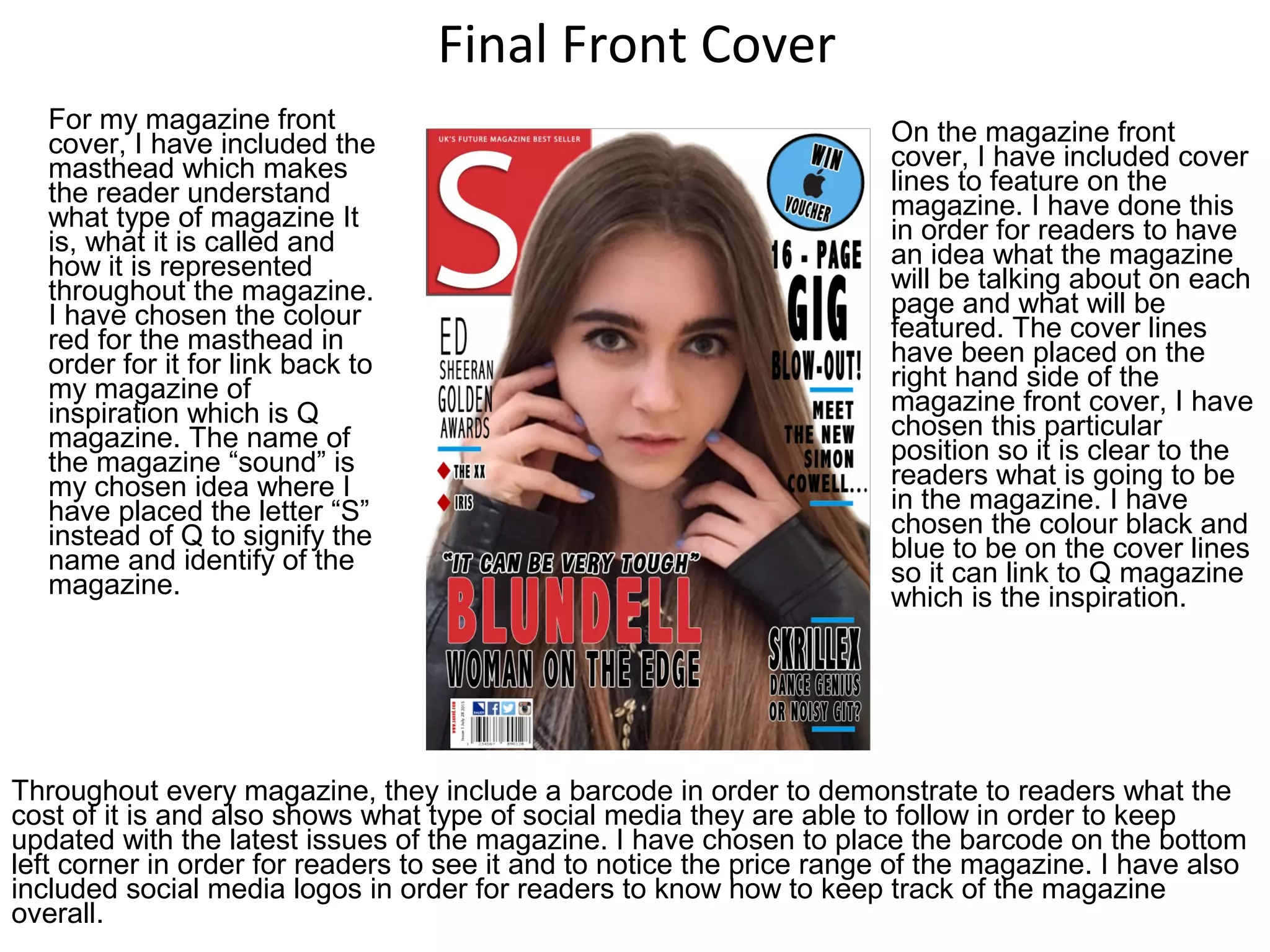 Final Front Cover
For my magazine front
cover, I have included the
masthead which makes
the reader understand
what type of magazine It
is, what it is called and
how it is represented
throughout the magazine.
I have chosen the colour
red for the masthead in
order for it for link back to
my magazine of
inspiration which is Q
magazine. The name of
the magazine “sound” is
my chosen idea where I
have placed the letter “S”
instead of Q to signify the
name and identify of the
magazine.
Throughout every magazine, they include a barcode in order to demonstrate to readers what the
cost of it is and also shows what type of social media they are able to follow in order to keep
updated with the latest issues of the magazine. I have chosen to place the barcode on the bottom
left corner in order for readers to see it and to notice the price range of the magazine. I have also
included social media logos in order for readers to know how to keep track of the magazine
overall.
On the magazine front
cover, I have included cover
lines to feature on the
magazine. I have done this
in order for readers to have
an idea what the magazine
will be talking about on each
page and what will be
featured. The cover lines
have been placed on the
right hand side of the
magazine front cover, I have
chosen this particular
position so it is clear to the
readers what is going to be
in the magazine. I have
chosen the colour black and
blue to be on the cover lines
so it can link to Q magazine
which is the inspiration.
 